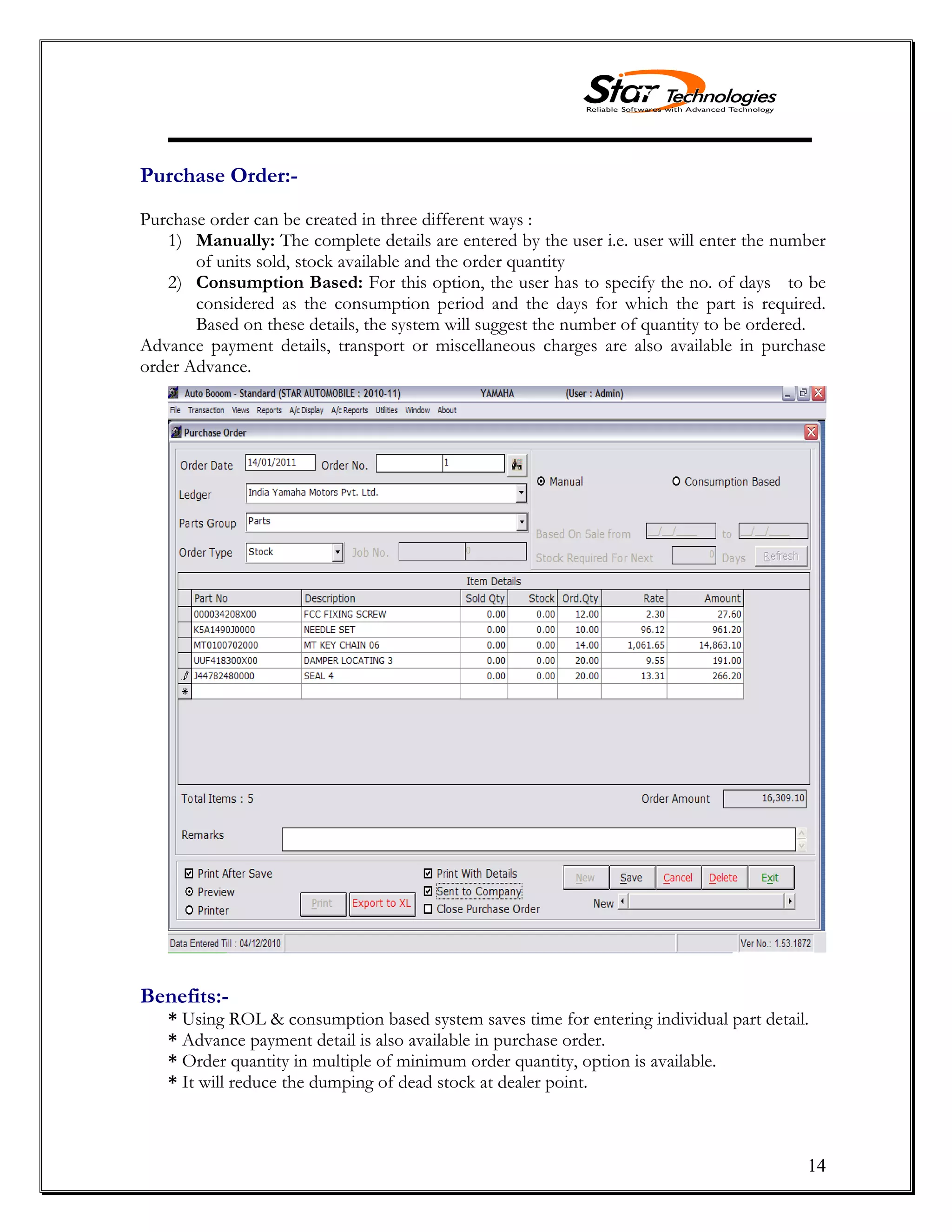 14
Purchase Order:-
Purchase order can be created in three different ways :
1) Manually: The complete details are entered by the user i.e. user will enter the number
of units sold, stock available and the order quantity
2) Consumption Based: For this option, the user has to specify the no. of days to be
considered as the consumption period and the days for which the part is required.
Based on these details, the system will suggest the number of quantity to be ordered.
Advance payment details, transport or miscellaneous charges are also available in purchase
order Advance.
Benefits:-
* Using ROL & consumption based system saves time for entering individual part detail.
* Advance payment detail is also available in purchase order.
* Order quantity in multiple of minimum order quantity, option is available.
* It will reduce the dumping of dead stock at dealer point.
 