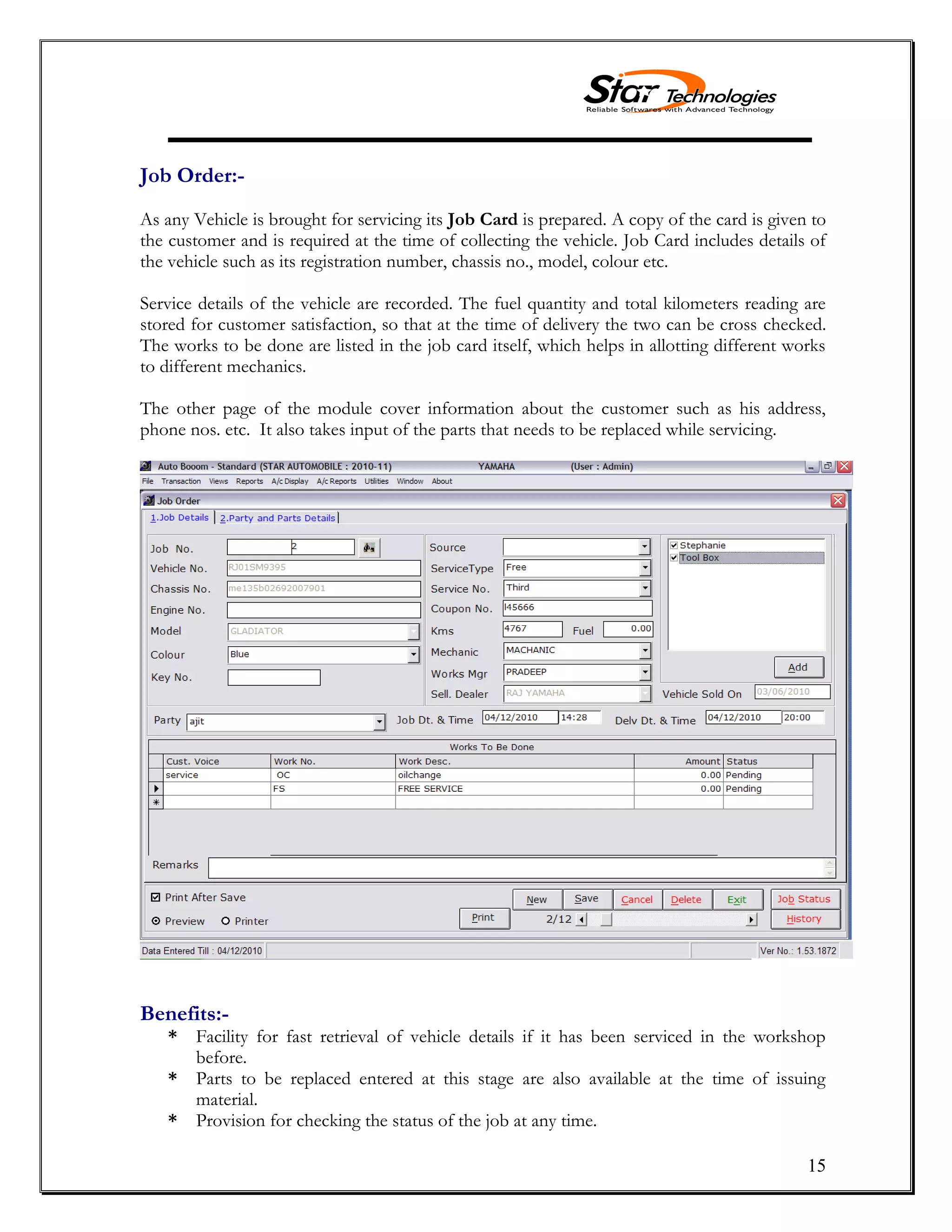 15
Job Order:-
As any Vehicle is brought for servicing its Job Card is prepared. A copy of the card is given to
the customer and is required at the time of collecting the vehicle. Job Card includes details of
the vehicle such as its registration number, chassis no., model, colour etc.
Service details of the vehicle are recorded. The fuel quantity and total kilometers reading are
stored for customer satisfaction, so that at the time of delivery the two can be cross checked.
The works to be done are listed in the job card itself, which helps in allotting different works
to different mechanics.
The other page of the module cover information about the customer such as his address,
phone nos. etc. It also takes input of the parts that needs to be replaced while servicing.
Benefits:-
* Facility for fast retrieval of vehicle details if it has been serviced in the workshop
before.
* Parts to be replaced entered at this stage are also available at the time of issuing
material.
* Provision for checking the status of the job at any time.
 