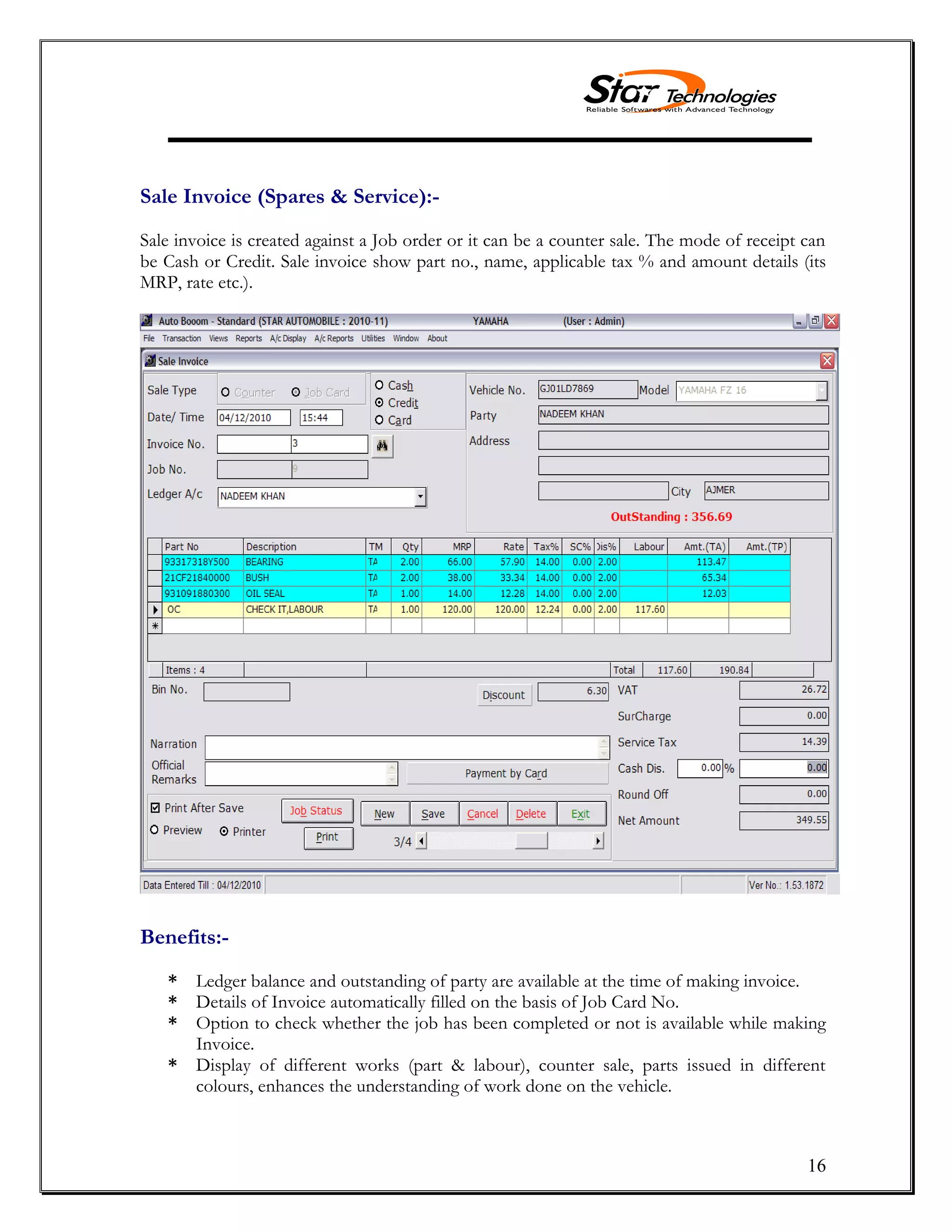 16
Sale Invoice (Spares & Service):-
Sale invoice is created against a Job order or it can be a counter sale. The mode of receipt can
be Cash or Credit. Sale invoice show part no., name, applicable tax % and amount details (its
MRP, rate etc.).
Benefits:-
* Ledger balance and outstanding of party are available at the time of making invoice.
* Details of Invoice automatically filled on the basis of Job Card No.
* Option to check whether the job has been completed or not is available while making
Invoice.
* Display of different works (part & labour), counter sale, parts issued in different
colours, enhances the understanding of work done on the vehicle.
 
