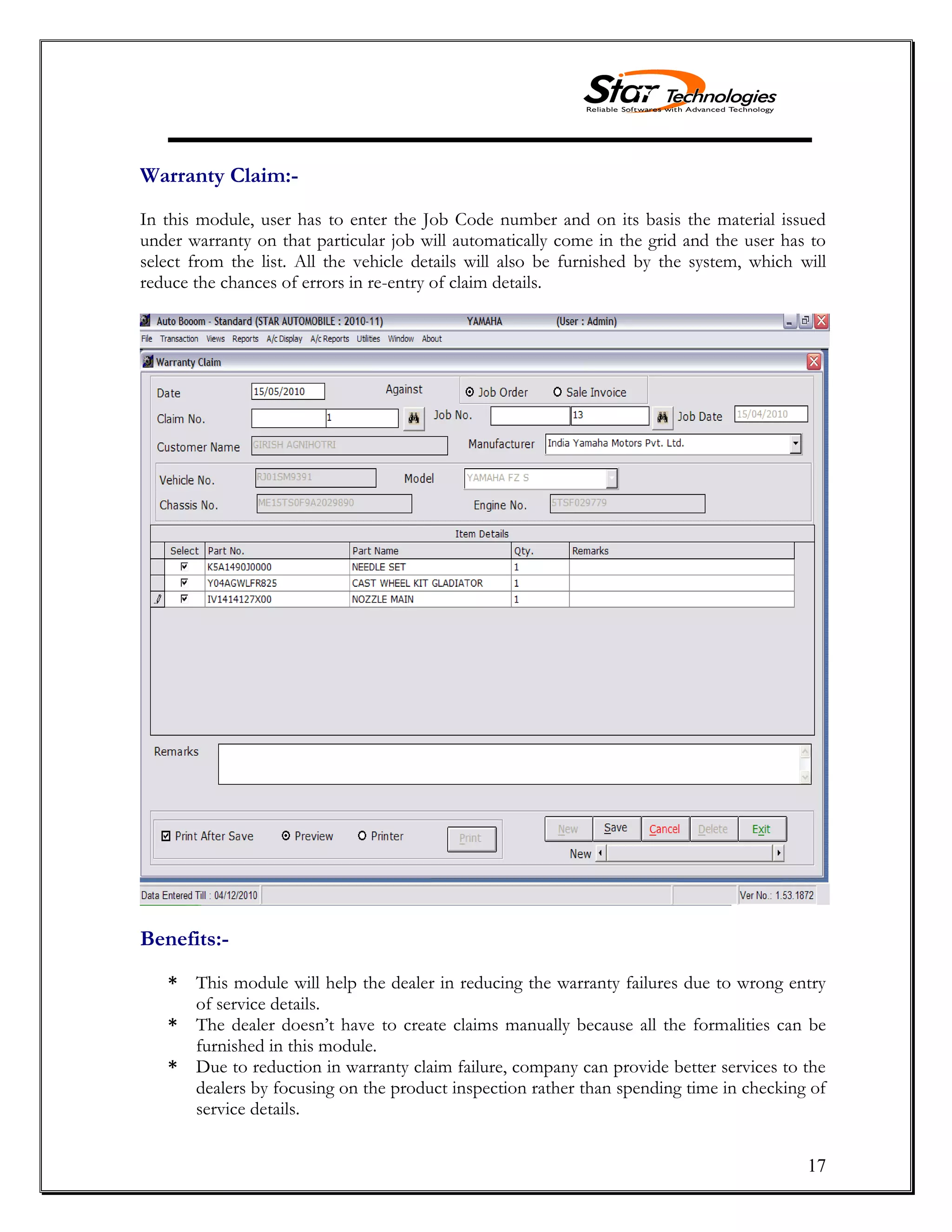 17
Warranty Claim:-
In this module, user has to enter the Job Code number and on its basis the material issued
under warranty on that particular job will automatically come in the grid and the user has to
select from the list. All the vehicle details will also be furnished by the system, which will
reduce the chances of errors in re-entry of claim details.
Benefits:-
* This module will help the dealer in reducing the warranty failures due to wrong entry
of service details.
* The dealer doesn’t have to create claims manually because all the formalities can be
furnished in this module.
* Due to reduction in warranty claim failure, company can provide better services to the
dealers by focusing on the product inspection rather than spending time in checking of
service details.
 