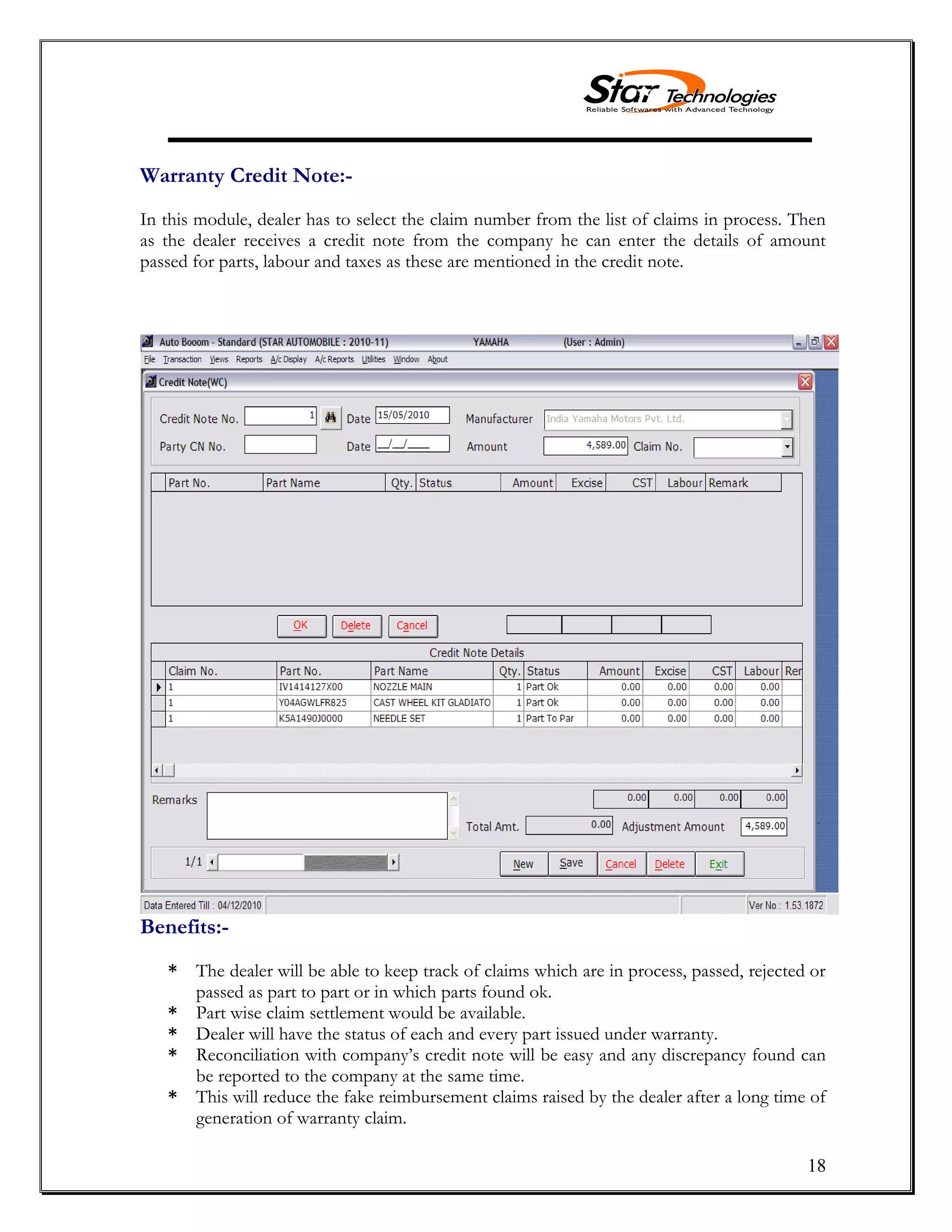 18
Warranty Credit Note:-
In this module, dealer has to select the claim number from the list of claims in process. Then
as the dealer receives a credit note from the company he can enter the details of amount
passed for parts, labour and taxes as these are mentioned in the credit note.
Benefits:-
* The dealer will be able to keep track of claims which are in process, passed, rejected or
passed as part to part or in which parts found ok.
* Part wise claim settlement would be available.
* Dealer will have the status of each and every part issued under warranty.
* Reconciliation with company’s credit note will be easy and any discrepancy found can
be reported to the company at the same time.
* This will reduce the fake reimbursement claims raised by the dealer after a long time of
generation of warranty claim.
 