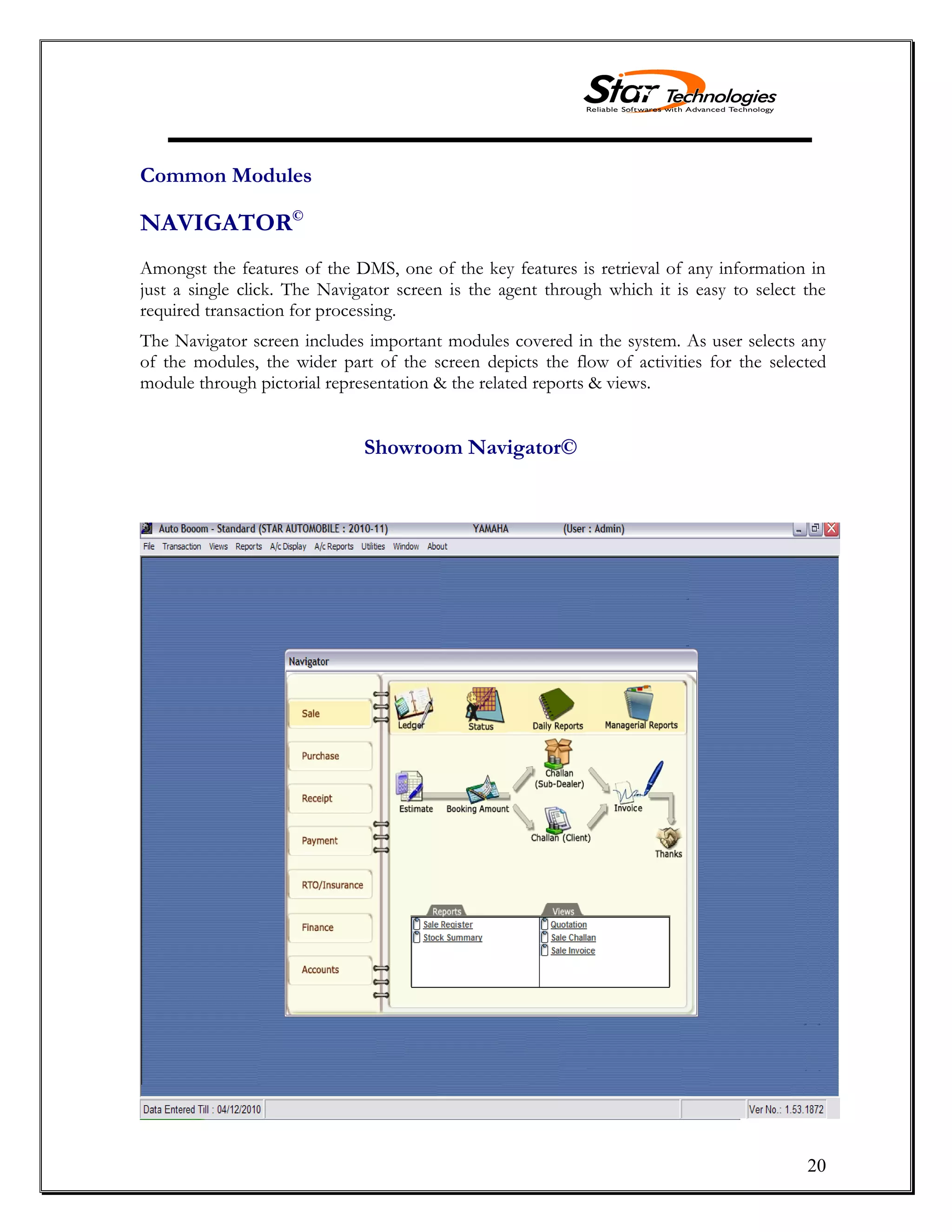 20
Common Modules
NAVIGATOR©
Amongst the features of the DMS, one of the key features is retrieval of any information in
just a single click. The Navigator screen is the agent through which it is easy to select the
required transaction for processing.
The Navigator screen includes important modules covered in the system. As user selects any
of the modules, the wider part of the screen depicts the flow of activities for the selected
module through pictorial representation & the related reports & views.
Showroom Navigator©
 