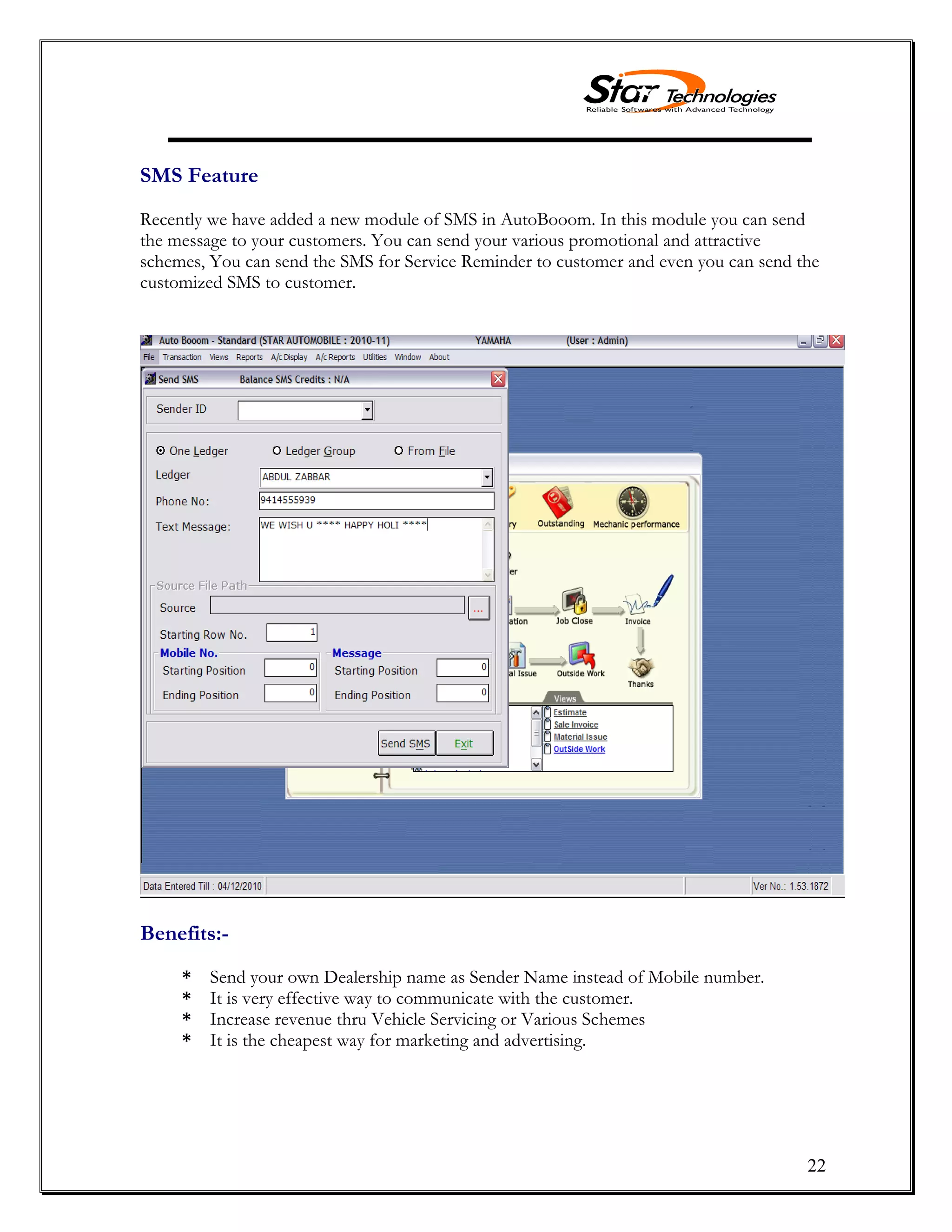 22
SMS Feature
Recently we have added a new module of SMS in AutoBooom. In this module you can send
the message to your customers. You can send your various promotional and attractive
schemes, You can send the SMS for Service Reminder to customer and even you can send the
customized SMS to customer.
Benefits:-
* Send your own Dealership name as Sender Name instead of Mobile number.
* It is very effective way to communicate with the customer.
* Increase revenue thru Vehicle Servicing or Various Schemes
* It is the cheapest way for marketing and advertising.
 