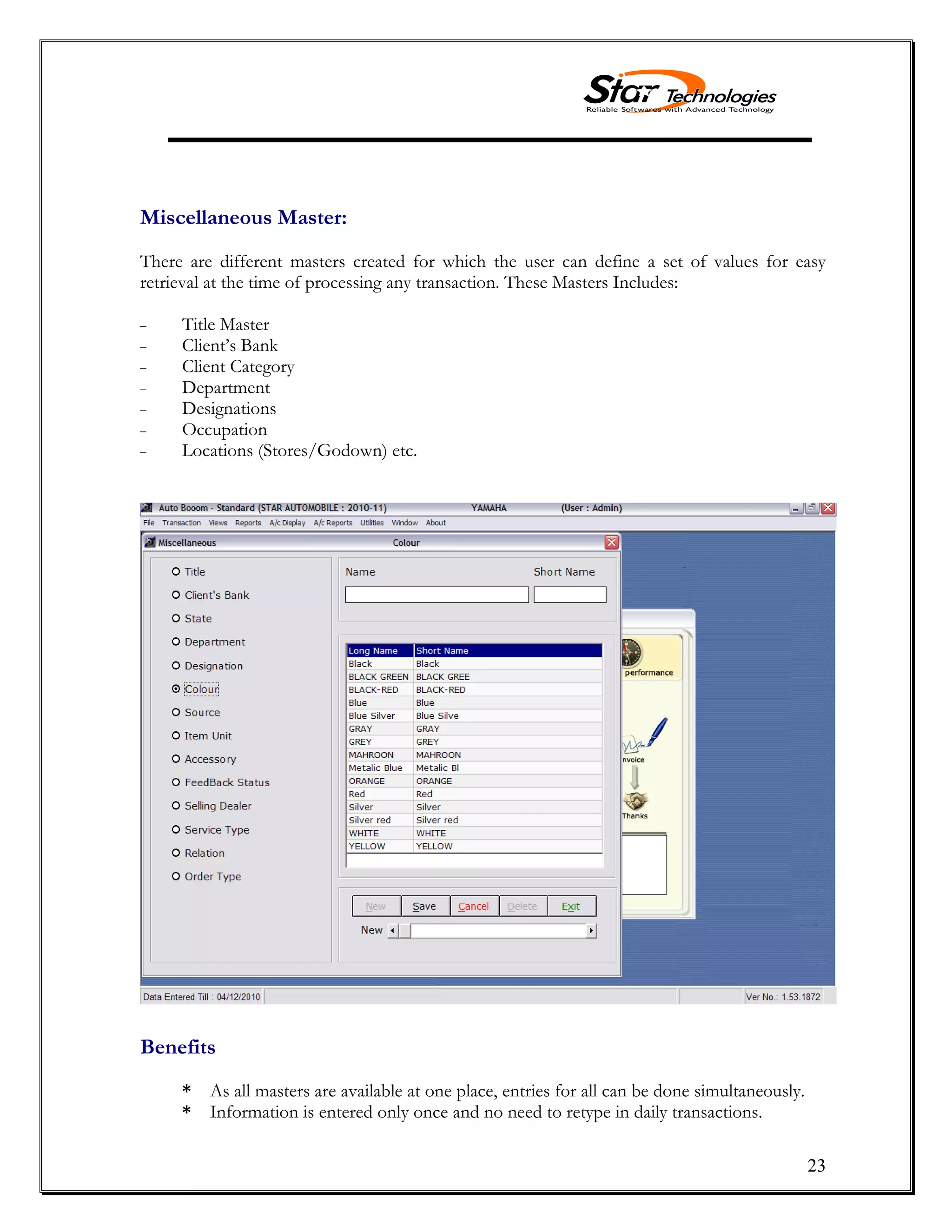23
Miscellaneous Master:
There are different masters created for which the user can define a set of values for easy
retrieval at the time of processing any transaction. These Masters Includes:
Title Master
Client’s Bank
Client Category
Department
Designations
Occupation
Locations (Stores/Godown) etc.
Benefits
* As all masters are available at one place, entries for all can be done simultaneously.
* Information is entered only once and no need to retype in daily transactions.
 