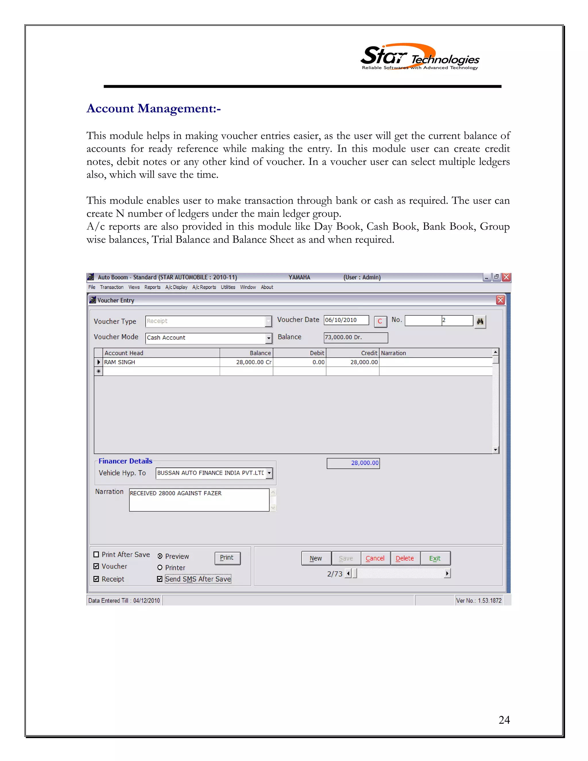 24
Account Management:-
This module helps in making voucher entries easier, as the user will get the current balance of
accounts for ready reference while making the entry. In this module user can create credit
notes, debit notes or any other kind of voucher. In a voucher user can select multiple ledgers
also, which will save the time.
This module enables user to make transaction through bank or cash as required. The user can
create N number of ledgers under the main ledger group.
A/c reports are also provided in this module like Day Book, Cash Book, Bank Book, Group
wise balances, Trial Balance and Balance Sheet as and when required.
 