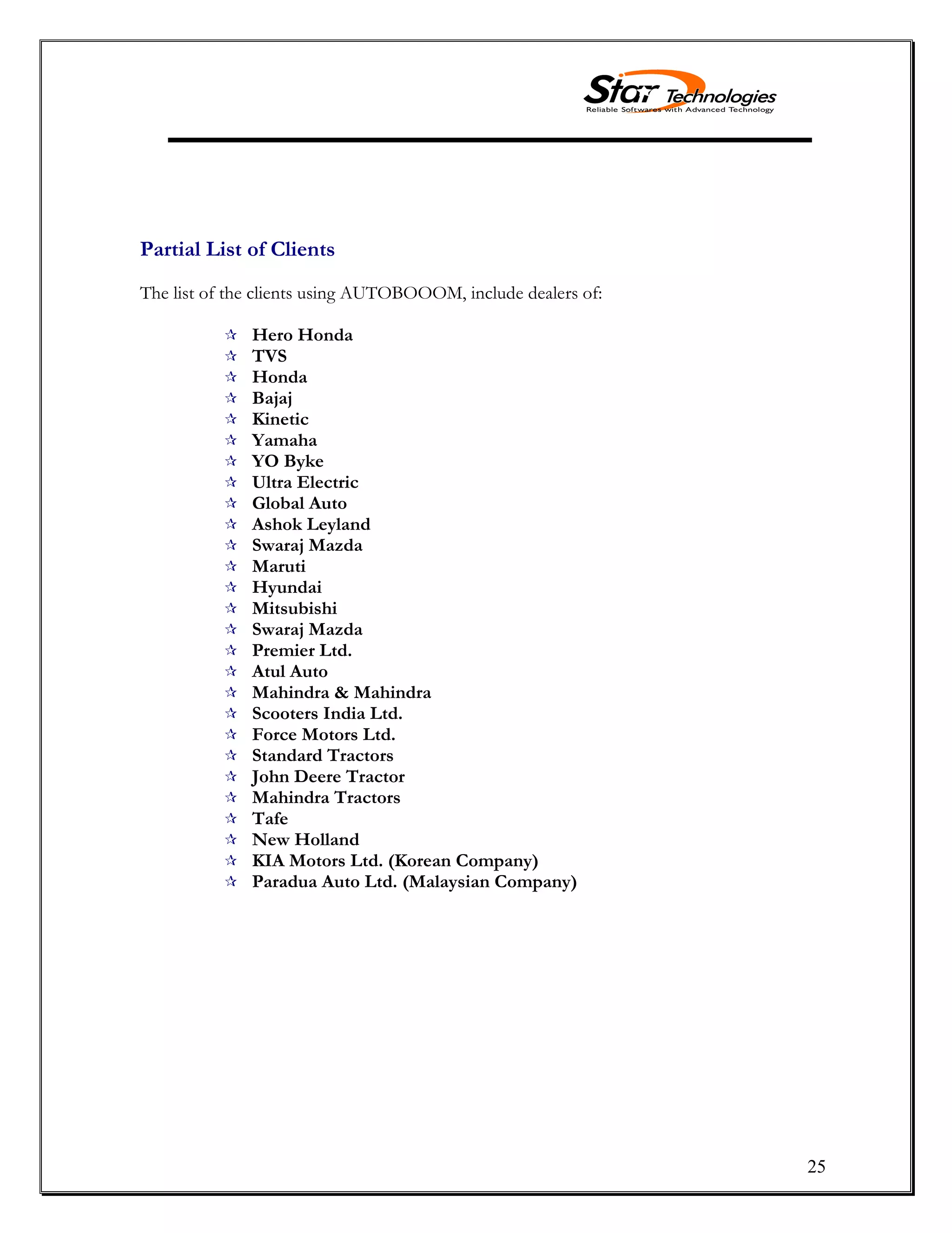 25
Partial List of Clients
The list of the clients using AUTOBOOOM, include dealers of:
 Hero Honda
 TVS
 Honda
 Bajaj
 Kinetic
 Yamaha
 YO Byke
 Ultra Electric
 Global Auto
 Ashok Leyland
 Swaraj Mazda
 Maruti
 Hyundai
 Mitsubishi
 Swaraj Mazda
 Premier Ltd.
 Atul Auto
 Mahindra & Mahindra
 Scooters India Ltd.
 Force Motors Ltd.
 Standard Tractors
 John Deere Tractor
 Mahindra Tractors
 Tafe
 New Holland
 KIA Motors Ltd. (Korean Company)
 Paradua Auto Ltd. (Malaysian Company)
 