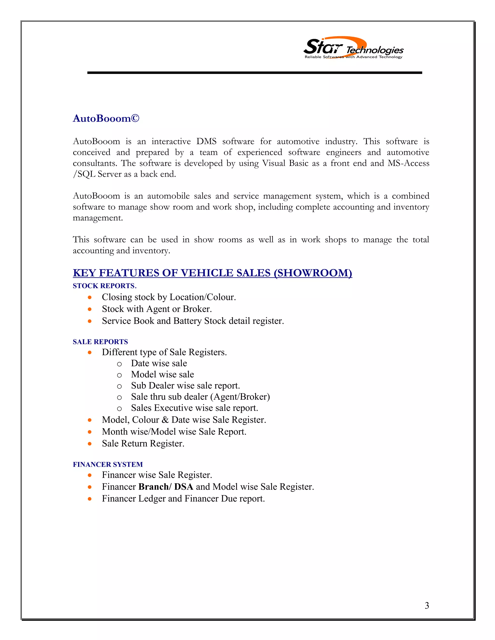 3
AutoBooom©
AutoBooom is an interactive DMS software for automotive industry. This software is
conceived and prepared by a team of experienced software engineers and automotive
consultants. The software is developed by using Visual Basic as a front end and MS-Access
/SQL Server as a back end.
AutoBooom is an automobile sales and service management system, which is a combined
software to manage show room and work shop, including complete accounting and inventory
management.
This software can be used in show rooms as well as in work shops to manage the total
accounting and inventory.
KEY FEATURES OF VEHICLE SALES (SHOWROOM)
STOCK REPORTS.
Closing stock by Location/Colour.
Stock with Agent or Broker.
Service Book and Battery Stock detail register.
SALE REPORTS
Different type of Sale Registers.
o Date wise sale
o Model wise sale
o Sub Dealer wise sale report.
o Sale thru sub dealer (Agent/Broker)
o Sales Executive wise sale report.
Model, Colour & Date wise Sale Register.
Month wise/Model wise Sale Report.
Sale Return Register.
FINANCER SYSTEM
Financer wise Sale Register.
Financer Branch/ DSA and Model wise Sale Register.
Financer Ledger and Financer Due report.
 