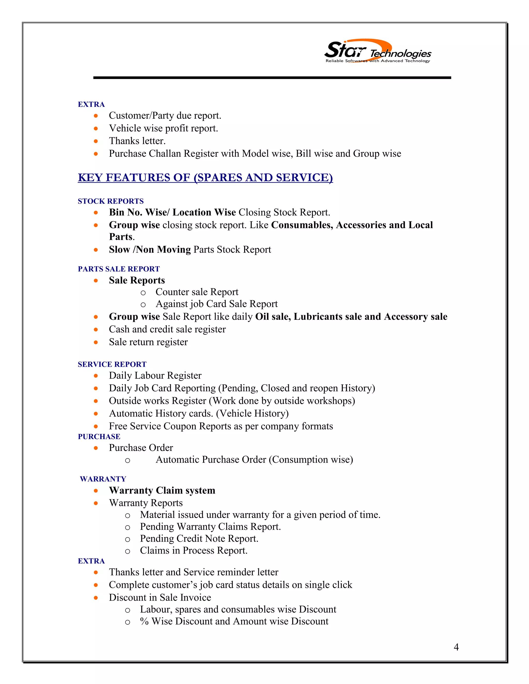 4
EXTRA
Customer/Party due report.
Vehicle wise profit report.
Thanks letter.
Purchase Challan Register with Model wise, Bill wise and Group wise
KEY FEATURES OF (SPARES AND SERVICE)
STOCK REPORTS
Bin No. Wise/ Location Wise Closing Stock Report.
Group wise closing stock report. Like Consumables, Accessories and Local
Parts.
Slow /Non Moving Parts Stock Report
PARTS SALE REPORT
Sale Reports
o Counter sale Report
o Against job Card Sale Report
Group wise Sale Report like daily Oil sale, Lubricants sale and Accessory sale
Cash and credit sale register
Sale return register
SERVICE REPORT
Daily Labour Register
Daily Job Card Reporting (Pending, Closed and reopen History)
Outside works Register (Work done by outside workshops)
Automatic History cards. (Vehicle History)
Free Service Coupon Reports as per company formats
PURCHASE
Purchase Order
o Automatic Purchase Order (Consumption wise)
WARRANTY
Warranty Claim system
Warranty Reports
o Material issued under warranty for a given period of time.
o Pending Warranty Claims Report.
o Pending Credit Note Report.
o Claims in Process Report.
EXTRA
Thanks letter and Service reminder letter
Complete customer’s job card status details on single click
Discount in Sale Invoice
o Labour, spares and consumables wise Discount
o % Wise Discount and Amount wise Discount
 