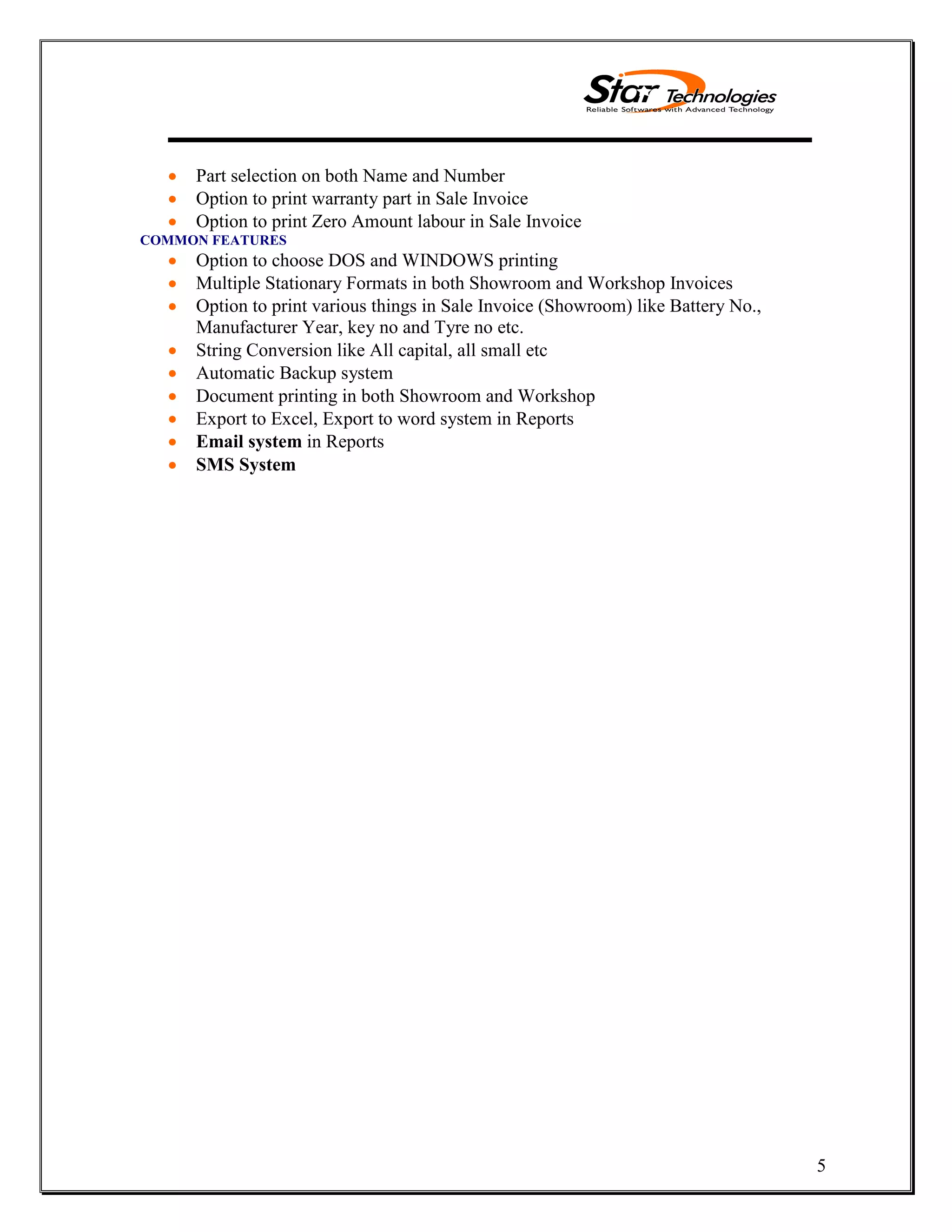5
Part selection on both Name and Number
Option to print warranty part in Sale Invoice
Option to print Zero Amount labour in Sale Invoice
COMMON FEATURES
Option to choose DOS and WINDOWS printing
Multiple Stationary Formats in both Showroom and Workshop Invoices
Option to print various things in Sale Invoice (Showroom) like Battery No.,
Manufacturer Year, key no and Tyre no etc.
String Conversion like All capital, all small etc
Automatic Backup system
Document printing in both Showroom and Workshop
Export to Excel, Export to word system in Reports
Email system in Reports
SMS System
 