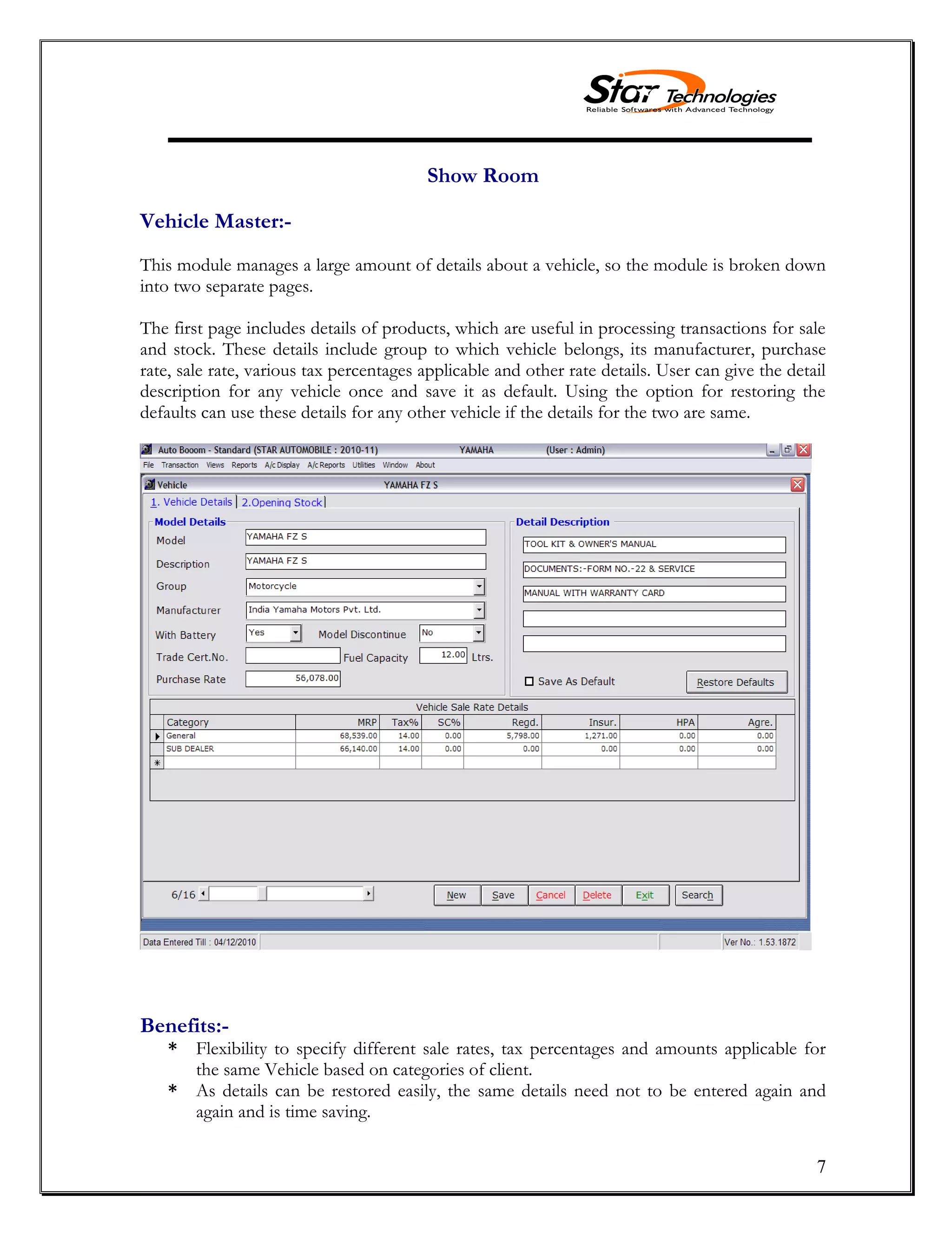 7
Show Room
Vehicle Master:-
This module manages a large amount of details about a vehicle, so the module is broken down
into two separate pages.
The first page includes details of products, which are useful in processing transactions for sale
and stock. These details include group to which vehicle belongs, its manufacturer, purchase
rate, sale rate, various tax percentages applicable and other rate details. User can give the detail
description for any vehicle once and save it as default. Using the option for restoring the
defaults can use these details for any other vehicle if the details for the two are same.
Benefits:-
* Flexibility to specify different sale rates, tax percentages and amounts applicable for
the same Vehicle based on categories of client.
* As details can be restored easily, the same details need not to be entered again and
again and is time saving.
 