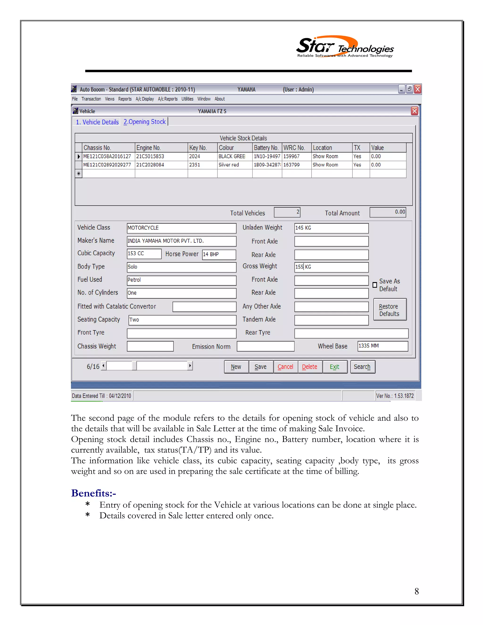 8
The second page of the module refers to the details for opening stock of vehicle and also to
the details that will be available in Sale Letter at the time of making Sale Invoice.
Opening stock detail includes Chassis no., Engine no., Battery number, location where it is
currently available, tax status(TA/TP) and its value.
The information like vehicle class, its cubic capacity, seating capacity ,body type, its gross
weight and so on are used in preparing the sale certificate at the time of billing.
Benefits:-
* Entry of opening stock for the Vehicle at various locations can be done at single place.
* Details covered in Sale letter entered only once.
 