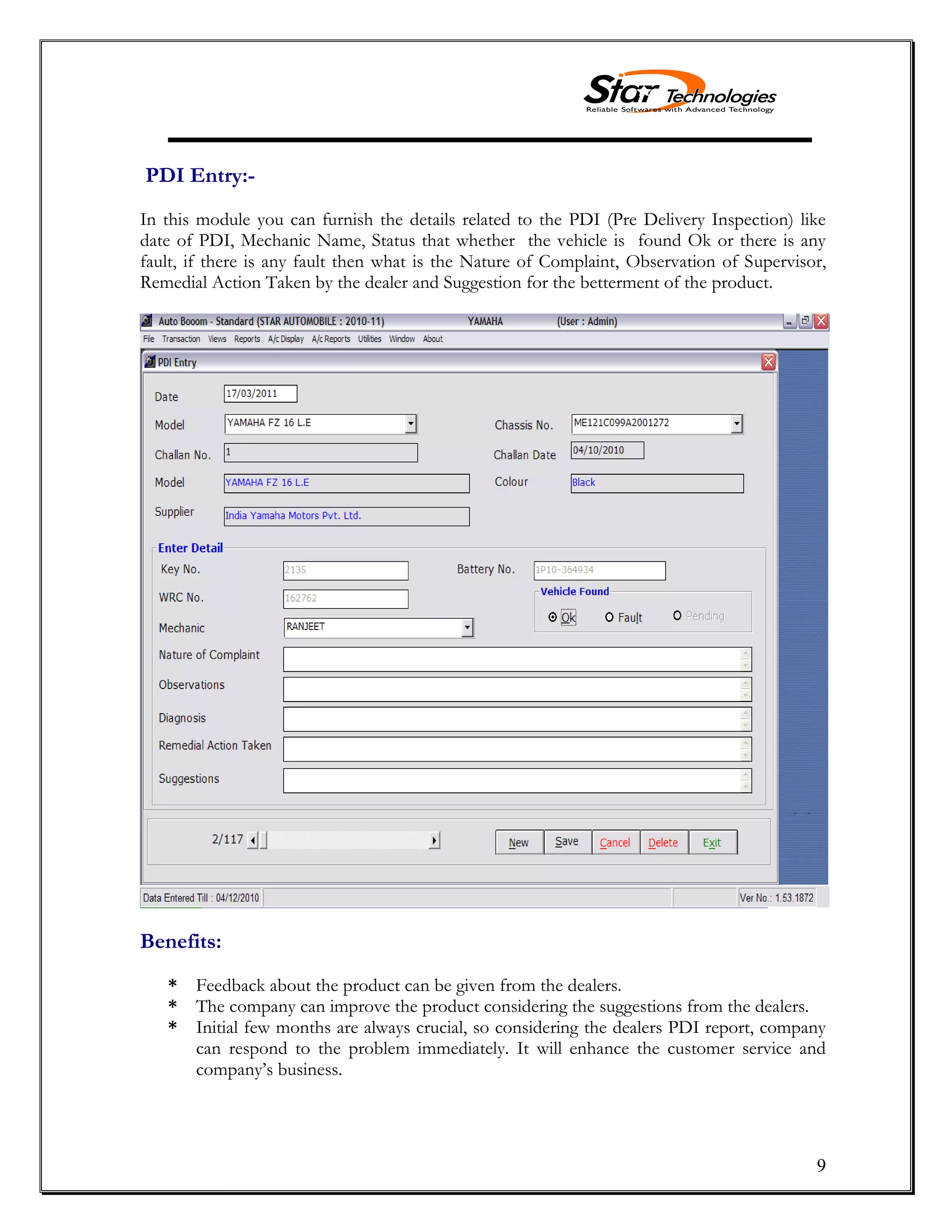 9
PDI Entry:-
In this module you can furnish the details related to the PDI (Pre Delivery Inspection) like
date of PDI, Mechanic Name, Status that whether the vehicle is found Ok or there is any
fault, if there is any fault then what is the Nature of Complaint, Observation of Supervisor,
Remedial Action Taken by the dealer and Suggestion for the betterment of the product.
Benefits:
* Feedback about the product can be given from the dealers.
* The company can improve the product considering the suggestions from the dealers.
* Initial few months are always crucial, so considering the dealers PDI report, company
can respond to the problem immediately. It will enhance the customer service and
company’s business.
 