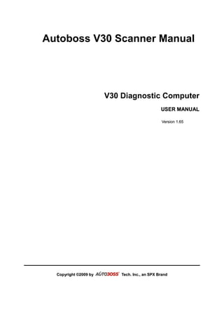 Autoboss V30 Scanner Manual




                       V30 Diagnostic Computer
                                               USER MANUAL

                                               Version 1.65




  Copyright ©2009 by       Tech. Inc., an SPX Brand
 