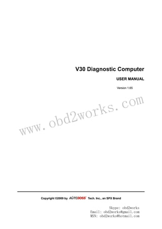 www.obd2works.com
V30 Diagnostic Computer
UUSSEERR MMAANNUUAALL
VVeerrssiioonn 11..6655
CCooppyyrriigghhtt ©©22000099 bbyy TTeecchh.. IInncc..,, aann SSPPXX BBrraanndd
Skype: obd2works
Email: obd2works@gmail.com
MSN: obd2works@hotmail.com
 