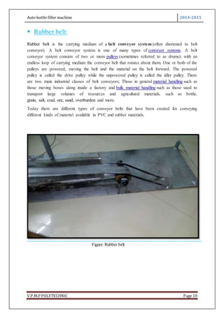 Auto bottle filler machine 2014-2015
V.P.M.P POLYTECHNIC Page 10
 Rubber belt:
Rubber belt is the carrying medium of a belt conveyor system (often shortened to belt
conveyor). A belt conveyor system is one of many types of conveyor systems. A belt
conveyor system consists of two or more pulleys (sometimes referred to as drums); with an
endless loop of carrying medium the conveyor belt that rotates about them. One or both of the
pulleys are powered, moving the belt and the material on the belt forward. The powered
pulley is called the drive pulley while the unpowered pulley is called the idler pulley. There
are two main industrial classes of belt conveyors; Those in general material handling such as
those moving boxes along inside a factory and bulk material handling such as those used to
transport large volumes of resources and agricultural materials, such as bottle,
grain, salt, coal, ore, sand, overburden and more.
Today there are different types of conveyor belts that have been created for conveying
different kinds of material available in PVC and rubber materials.
Figure: Rubber belt
 