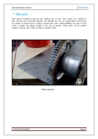 Auto bottle filler machine 2014-2015
V.P.M.P POLYTECHNIC Page 11
 Spur gear:
Spur gears or straight-cut gears are the simplest type of gear. They consist of a cylinder or
disk with the teeth projecting radically, and although they are not straight-sided in form (they
are usually of special form to achieve constant drive ratio, mainly involutes), the edge of each
tooth is straight and aligned parallel to the axis of rotation. These gears can be meshed
together correctly only if they are fitted to parallel shafts.
Figure: spur gear.
 
