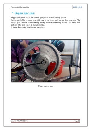 Auto bottle filler machine 2014-2015
V.P.M.P POLYTECHNIC Page 12
 Stepper spur gear:
Stepper spur gear is use to roll another spur gear in moment of step by step.
In this gear is like a normal spur difference is that some teeth are cut from spur gear. The
stepper gear converts the continuously rotating motion in to indexing motion. It is made from
cast iron. This gear is used in blower machine.
It is used for creating gap between two bottles.
Figure: stepper gear
 