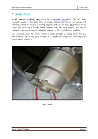 Auto bottle filler machine 2014-2015
V.P.M.P POLYTECHNIC Page 15
 Ac/dc motor:
An AC motor is an electric motor driven by an alternating current (AC). The AC motor
commonly consists of two basic parts, an outside stationary stator having coils supplied with
alternating current to produce a rotating magnetic field, and an inside rotor attached to the
output shaft producing a second rotating magnetic field. The rotor magnetic field may be
produced by permanent magnets, reluctance saliency, or DC or AC electrical windings.
Less commonly, linear AC motors operate on similar principles as rotating motors but have
their stationary and moving parts arranged in a straight line configuration, producing linear
motion instead of rotation.
Figure: Motor
 
