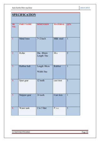 Auto bottle filler machine 2014-2015
V.P.M.P POLYTECHNIC Page 18
SPECIFICATION
SR
NO.
PART NAME DIMENSION MATERIAL QTY.
1 Metal base 7×21inch Mild steel 1
2 Roller Dia. 40mm
Length 5inc
M.s 2
3 Rubber belt Length 80cm
Width 5inc
Rubber 1
4 Spur gear 12 teeth cast iron 1
5 Stepper gear 24 teeth Cast iron 1
6 Water tank 2 to 5 liter P.v.c 1
 