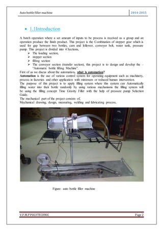 Auto bottle filler machine 2014-2015
V.P.M.P POLYTECHNIC Page 2
 1.1Introduction
A batch operation where a set amount of inputs to be process is received as a group and an
operation produce the finish product. This project is the Combination of stepper gear which is
used for gap between two bottles, cam and follower, conveyor belt, water tank, pressure
pump. This project is divided into 4 Sections,
 The loading section,
 stepper section
 filling section
 The conveyor section (transfer section), this project is to design and develop the –
“Automatic bottle filling Machine”.
First of us we discus about the automation, what is automation?
Automation is the use of various control system for operating equipment such as machinery,
process in factories and other application with minimum or reduced human intervention.
The purpose of this project is to apply filling system where this system can Automatically
filling water into their bottle randomly by using various mechanisms the filling system will
be using the filling concept Time Gravity Filler with the help of pressure pump Selection
Guide.
The mechanical part of the project consists of,
Mechanical drawing, design, measuring, welding and fabricating process,
Figure: auto bottle filler machine
 