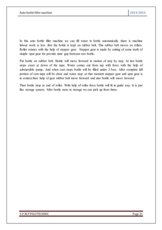 Auto bottle filler machine 2014-2015
V.P.M.P POLYTECHNIC Page 21
In this auto bottle filler machine we can fill water in bottle automatically .there is machine
labour work is less .first the bottle is kept on rubber belt. This rubber belt moves on rollers.
Roller rotates with the help of stepper gear. Stepper gear is made by cutting of some teeth of
simple spur gear for provide time gap between two bottle.
Put bottle on rubber belt. Bottle will move forward in motion of step by step. At last bottle
stops exact at down of the tape. Water comes out from tap with force with the help of
submersible pump. And when cam stops bottle will be filled under 3.5sec. After complete fall
portion of cam tape will be close and water stop .at that moment stepper gear and spur gear is
in contect.then help of gear rubber belt move forward and also bottle will move forward
Then bottle stop at end of roller. With help of roller force bottle will fit in guide way. It is just
like storage system. After bottle store in storage we can pick up from there.
 