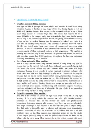 Auto bottle filler machine 2014-2015
V.P.M.P POLYTECHNIC Page 23
 Classification of auto bottle filling system:-
 Overflow automatic filling machines
This type of filler is perhaps the most widely used machine in small bottle filling
operations because it handles a wide range of thin, free flowing liquids as well as
liquids with medium viscosity. This machine is also commonly referred to as a "fill to
level" filling machine or cosmetic height filler. This means that machine fills to a
target fill height in the container rather than volumetrically. But it can also be shown
that as long as the container specification do not vary greatly, the volumetric accuracy
of this machine is excellent. Because this filler operates in a closed loop basis, it is
also ideal for handling foamy products. The Examples of products that work well in
this filler are bottled water, liquid soap, motor oil, cleansers and even some dairy
products. It can be constructed in both chemical duty versions as well as sanitary
versions capable of filling pasteurized products at high temperatures. This machine is
relatively low cost and easy to use. However it is generally not useable for products
with viscosities greater than 25000 centipoises or products that have any particulates
exceeding approximately 1/16" diameter.
 Servo Pump automatic filling machines
This is a very versatile bottle filling machine capable of filling nearly any type of
product that can be pumped. Each nozzle has a dedicated servo controlled pump that
can deliver thin liquids, medium and thick viscosity liquids, and liquids with large
particulates. Because it is so versatile, it is often purchased by contract packagers who
never know what their next filling challenge is going to be. Examples of the range of
products that can be run on this machine include soaps, pharmaceutical products, oils
and greases, cosmetics, salsa and sauces, etc. etc. The challenges of this machine are
its high capital cost and the ability of the owner to conduct normal maintenance on a
more sophisticated machine. Positive displacement pumps are expensive and so are
servo controlled drive systems. Troubleshooting and maintenance requires reasonably
competent technical level. However, if affordable, this type of filler is an outstanding
choice for nearly any type of filling operation.
 Peristaltic automatic filling machines
This filler is the machine of choice for high value; small volume fills at very high
accuracy. It is primarily suitable for aqueous and other light viscosity products.
Examples of products filled on this machine are sterile and pharmaceutical
preparations, fragrances, essential oils, reagents, inks, dyes, and specialty chemicals.
The unique advantage of this machine is that the only fluid path is surgical tubing.
The fluid path is disposable; easy to cleanup and eliminates cross contamination
problems. Accuracies of 0.5% are achievable for fill volumes less than 1 ml. The
peristaltic pumps on this filling machine make intermittent contact on only the outside
of the surgical (product) tubing so that the product only touches the inside of the
tubing. Like the servo pump filling machine above, this system operates with servo
 