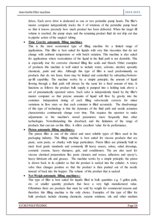 Auto bottle filler machine 2014-2015
V.P.M.P POLYTECHNIC Page 24
drives. Each servo drive is dedicated to one or two peristaltic pump heads. The filler's
master computer independently tracks the # of rotations of the peristaltic pump head
so that it knows precisely how much product has been delivered. When the target fill
volume is reached, the pump stops and the remaining product fluid do not drip out due
to pipette action of the surgical tubing.
 Time Gravity automatic filling machines
This is the most economical type of filling machine for a limited range of
applications. This filler is best suited for liquids with very thin viscosities that do not
change with ambient temperature or with batch variation. This machine is also suited
for applications where recirculation of the liquid in the fluid path is not desirable. This
is especially true for corrosive chemical filling like acids and bleach. Other examples
of products this machine is well suited to include water, solvents, alcohol, specialty
chemicals, paint and inks. Although this type of filler is used predominantly on
products that do not foam, foam may be limited and controlled by subsurface/bottom-
up-fill capability. The machine works by a simple principle; the amount of liquid
flowing through a fluid path will always be the same for a fixed amount of time. It
functions as follows: the product bulk supply is pumped into a holding tank above a
set of pneumatically operated valves. Each valve is independently timed by the filler's
master computer so that precise amounts of liquid will flow by gravity into the
container. Independent timing of each filling valve/nozzle corrects for minor
variations in flow rates so that each container is filled accurately. The disadvantage
of this type of technology is that the dynamics of the fluid path and nozzle actuation
characteristics continuously change over time. This requires the operator to make
adjustments to the machine's stored parameters more frequently than other
technologies. Notwithstanding this drawback and the limitation of the range of
products that can run on this filler, it offers excellent value for its performance.
 Piston automatic filling machines:-
The piston filler is one of the oldest and most reliable types of fillers used in the
packaging industry. This filling machine is best suited for viscous products that are
paste, semi paste, or chunky with large particulates. Piston fillers are primarily built to
meet food grade standards and commonly fill heavy sauces, salsas, salad dressings,
cosmetic creams, heavy shampoo, gels, and conditioners. Thy are also used for
viscous chemical preparations like paste cleaners and waxes, adhesives and epoxy’s,
heavy lubricant oils and greases. The machine works by a simple principle; the piston
is drawn back in its cylinder so that the product is sucked into the cylinder. A rotary
valve then changes position so that the product is then pushed out of the nozzle
instead of back into the hopper. The volume of the product that is sucked
 Net Weigh automatic filling machines:-
This type of filler is best suited for liquids filled in bulk quantities e.g. 5 gallon pails,
etc. or smaller quantity products that have a very high manufactured value.
Oftentimes there are products that must be sold by weight for commercial reasons and
therefore this filling machine is the only choice. Examples of this type of filler for
bulk products include cleaning chemicals, enzyme solutions, oils and other medium
 