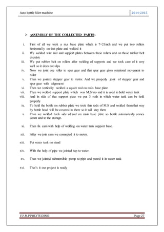 Auto bottle filler machine 2014-2015
V.P.M.P POLYTECHNIC Page 27
 ASSEMBLY OF THE COLLECTED PARTS:-
i. First of all we took a m.s base plate which is 7×21inch and we put two rollers
horizontally on that plate and welded it
ii. We welded wire rod and support plates between these rollers and on those rubber belt
circulate
iii. We put rubber belt on rollers after welding of supports and we took care of it very
well so it does not slips
iv. Now we joint one roller to spur gear and that spur gear gives rotational movement to
roller
v. Than we jointed stepper gear to motor. And we properly joint of stepper gear and
spur gear with alignment
vi. Then we vertically welded a square rod on main base plate
vii. Then we welded support plate which was M.S too and it is used to hold water tank
viii. And in side of that support plate we put 3 rods in which water tank can be hold
properly
ix. To hold the bottle on rubber plate we took thin rods of M.S and welded them that way
by bottle head will be covered in there so it will stay there
x. Than we welded back side of rod on main base plate so bottle automatically comes
down and to the storage.
xi. Then fix cam with help of welding on water tank support base.
xii. After we join cam we connected it to motor.
xiii. Put water tank on stand
xiv. With the help of pipe we jointed tap to water
xv. Than we jointed submersible pump to pipe and putted it in water tank
xvi. That’s it our project is ready
 