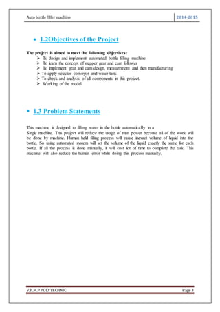 Auto bottle filler machine 2014-2015
V.P.M.P POLYTECHNIC Page 3
 1.2Objectives of the Project
The project is aimed to meet the following objectives:
 To design and implement automated bottle filling machine
 To learn the concept of stepper gear and cam follower
 To implement gear and cam design, measurement and then manufacturing
 To apply selector conveyor and water tank
 To check and analysis of all components in this project.
 Working of the model.
 1.3 Problem Statements
This machine is designed to filling water in the bottle automatically in a
Single machine. This project will reduce the usage of man power because all of the work will
be done by machine. Human held filling process will cause inexact volume of liquid into the
bottle. So using automated system will set the volume of the liquid exactly the same for each
bottle. If all the process is done manually, it will cost lot of time to complete the task. This
machine will also reduce the human error while doing this process manually.
 