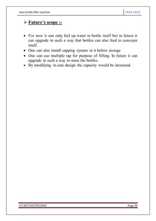 Auto bottle filler machine 2014-2015
V.P.M.P POLYTECHNIC Page 38
 Future’s scope :-
 For now it can only feel up water in bottle itself but in future it
can upgrade in such a way that bottles can also feed in conveyer
itself.
 One can also install capping system in it before storage
 One can use multiple tap for purpose of filling. In future it can
upgrade in such a way to store the bottles.
 By modifying in cam design the capacity would be increased.
 