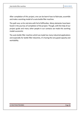Auto bottle filler machine 2014-2015
V.P.M.P POLYTECHNIC Page 40
After completion of this project, one can be learnt how to fabricate, assemble
and make a working model of a auto bottle filler machine.
The path was so far and also with full of difficulties. Many obstacles have been
faced in the journey of completion of the project. Though, with the help of our
project guide and many other people in our contacts we made this working
model successful.
The auto bottle filler machine which we made has many industrial applications
and especially for bottle filler industries, it’s having the very good capacity and
workability.
 