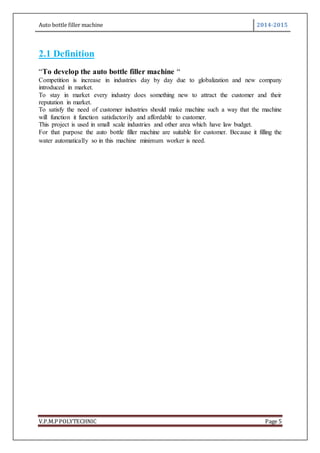 Auto bottle filler machine 2014-2015
V.P.M.P POLYTECHNIC Page 5
2.1 Definition
“To develop the auto bottle filler machine “
Competition is increase in industries day by day due to globalization and new company
introduced in market.
To stay in market every industry does something new to attract the customer and their
reputation in market.
To satisfy the need of customer industries should make machine such a way that the machine
will function it function satisfactorily and affordable to customer.
This project is used in small scale industries and other area which have law budget.
For that purpose the auto bottle filler machine are suitable for customer. Because it filling the
water automatically so in this machine minimum worker is need.
 