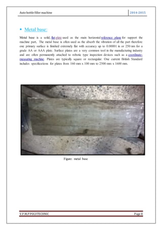 Auto bottle filler machine 2014-2015
V.P.M.P POLYTECHNIC Page 8
 Metal base:
Metal base is a solid, flat plate used as the main horizontal reference plane for support the
machine part, The metal base is often used as the absorb the vibration of all the part therefore
one primary surface is finished extremely flat with accuracy up to 0.00001 in or 250 nm for a
grade AA or AAA plate. Surface plates are a very common tool in the manufacturing industry
and are often permanently attached to robotic type inspection devices such as a coordinate-
measuring machine. Plates are typically square or rectangular. One current British Standard
includes specifications for plates from 160 mm x 100 mm to 2500 mm x 1600 mm.
Figure: metal base
 