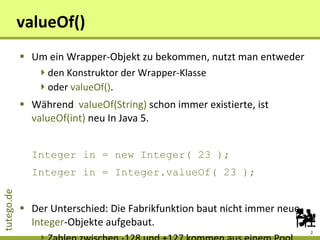 valueOf() Um ein Wrapper-Objekt zu bekommen, nutzt man entweder den Konstruktor der Wrapper-Klasse oder  valueOf() . Während  valueOf(String)  schon immer existierte, ist  valueOf(int)  neu In Java 5. Integer in = new Integer( 23 ); Integer in = Integer.valueOf( 23 ); Der Unterschied: Die Fabrikfunktion baut nicht immer neue  Integer -Objekte aufgebaut. Zahlen zwischen -128 und +127 kommen aus einem Pool. 