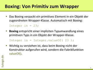 Boxing: Von Primitiv zum Wrapper Das Boxing verpackt ein primitives Element in ein Objekt der zugeordneten Wrapper-Klasse. Automatisch mit Boxing: Integer in = 23; Boxing  entspricht einer impliziten Typumwandlung eines primitiven Typs in ein Objekt der Wrapper-Klasse. Integer in = Integer.valueOf( 23 ); Wichtig zu verstehen ist, dass beim Boxing nicht der Konstruktor aufgerufen wird, sondern die Fabrikfunktion  valueOf() . 