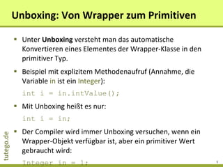 Unboxing: Von Wrapper zum Primitiven Unter  Unboxing  versteht man das automatische Konvertieren eines Elementes der Wrapper-Klasse in den primitiver Typ. Beispiel mit explizitem Methodenaufruf (Annahme, die Variable  in  ist ein  Integer ): int i = in.intValue();   Mit Unboxing heißt es nur: int i = in; Der Compiler wird immer Unboxing versuchen, wenn ein Wrapper-Objekt verfügbar ist, aber ein primitiver Wert gebraucht wird: Integer in = 1; int  i  = 2 + in; 
