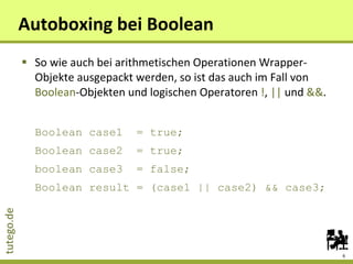 Autoboxing bei Boolean So wie auch bei arithmetischen Operationen Wrapper-Objekte ausgepackt werden, so ist das auch im Fall von  Boolean -Objekten und logischen Operatoren  ! ,  ||  und  && . Boolean case1  = true; Boolean case2  = true; boolean case3  = false; Boolean result = (case1 || case2) && case3; 