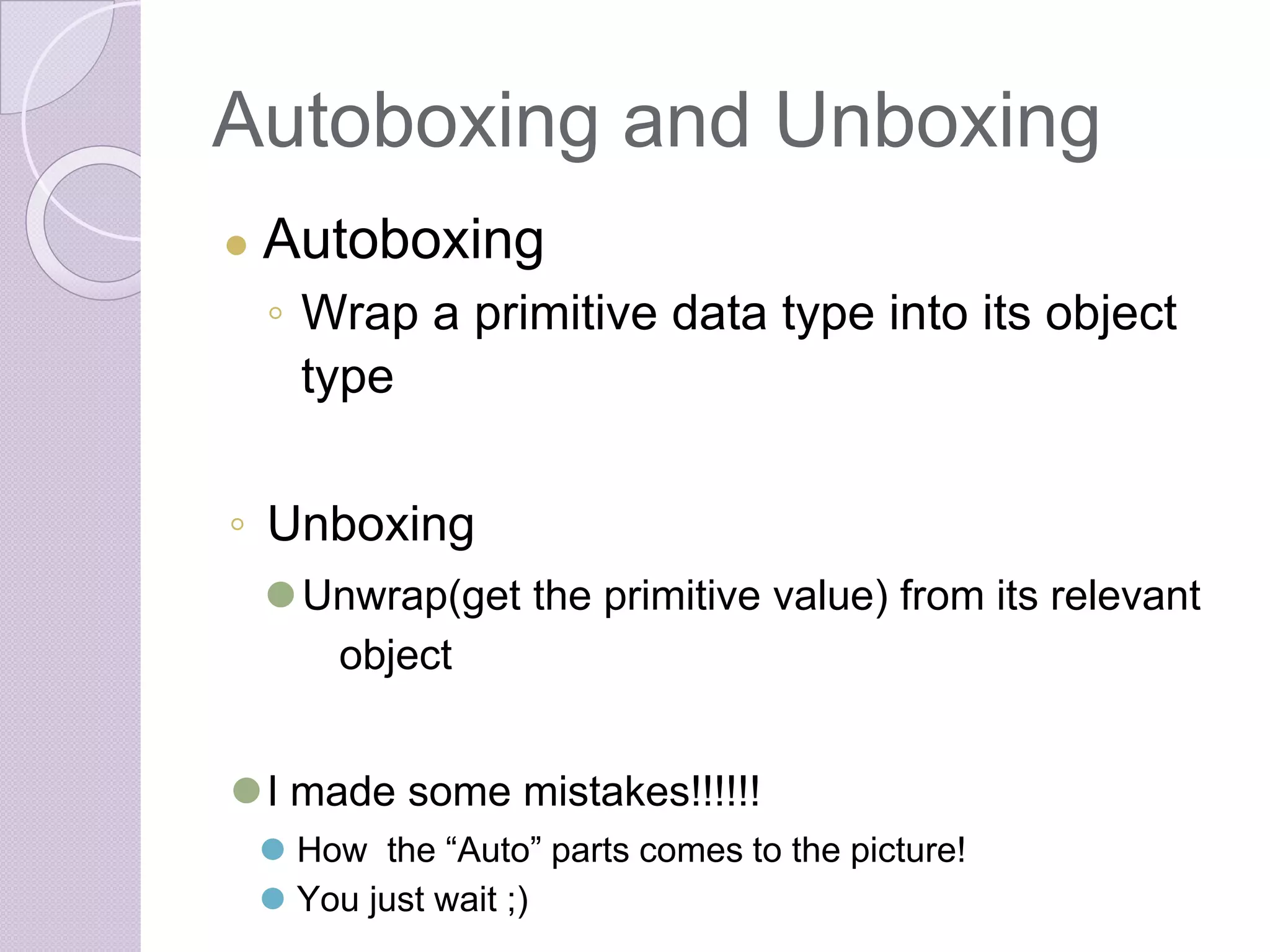 Autoboxing and Unboxing
● Autoboxing
◦ Wrap a primitive data type into its object
type
◦ Unboxing
⚫Unwrap(get the primitive value) from its relevant
object
⚫I made some mistakes!!!!!!
⚫ How the “Auto” parts comes to the picture!
⚫ You just wait ;)
 