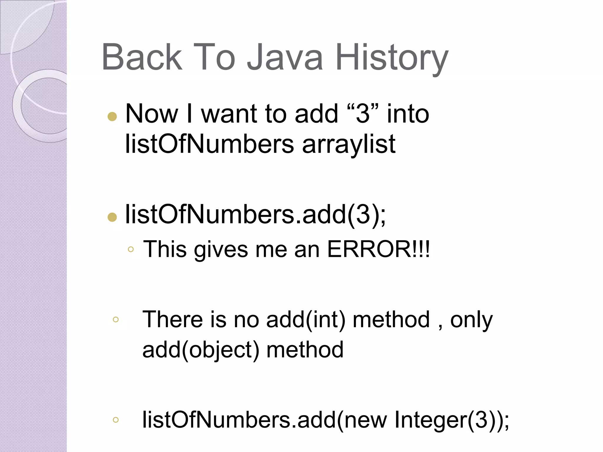 Back To Java History
● Now I want to add “3” into
listOfNumbers arraylist
● listOfNumbers.add(3);
◦ This gives me an ERROR!!!
◦ There is no add(int) method , only
add(object) method
◦ listOfNumbers.add(new Integer(3));
 