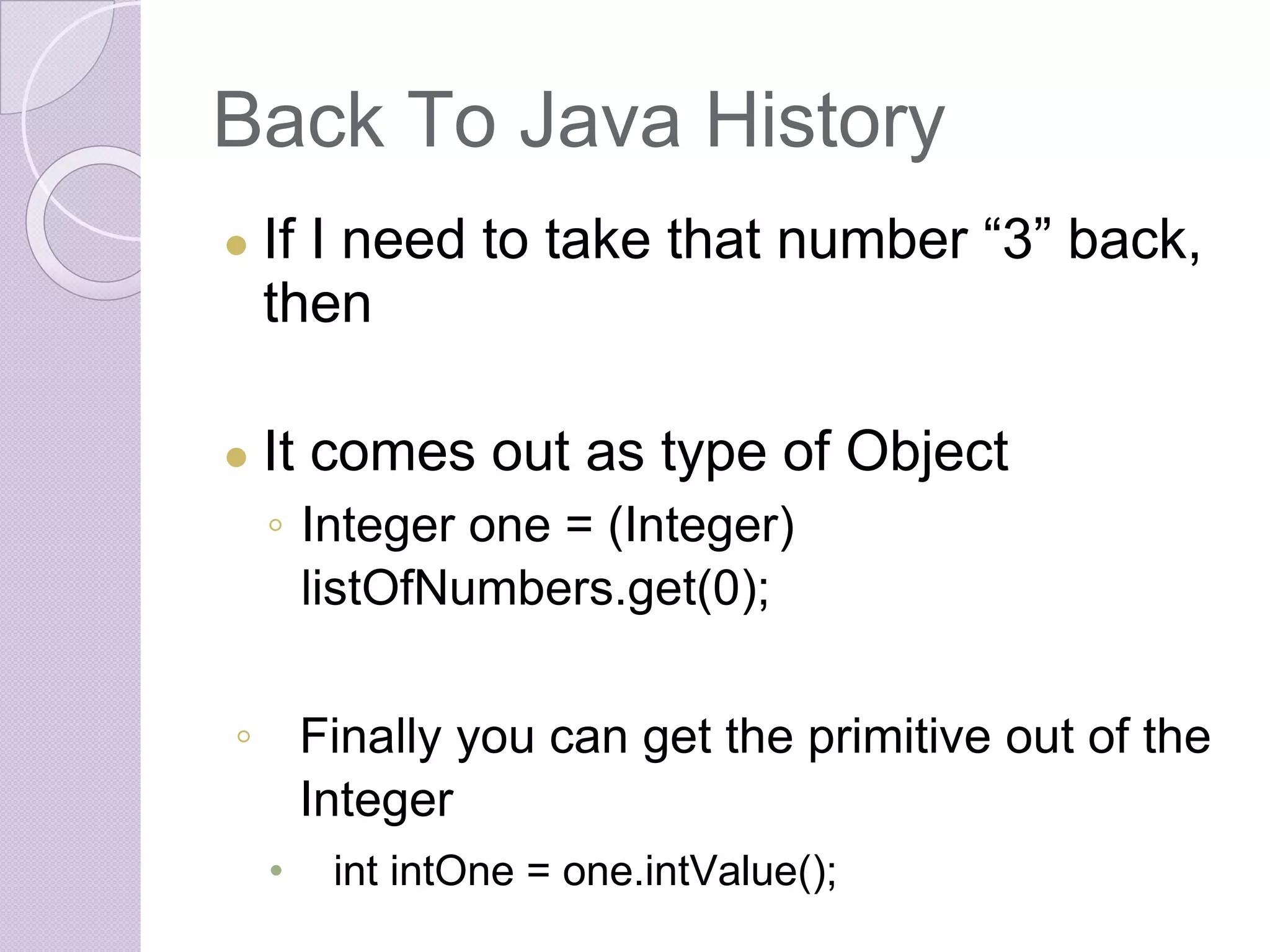 Back To Java History
● If I need to take that number “3” back,
then
● It comes out as type of Object
◦ Integer one = (Integer)
listOfNumbers.get(0);
◦ Finally you can get the primitive out of the
Integer
• int intOne = one.intValue();
 