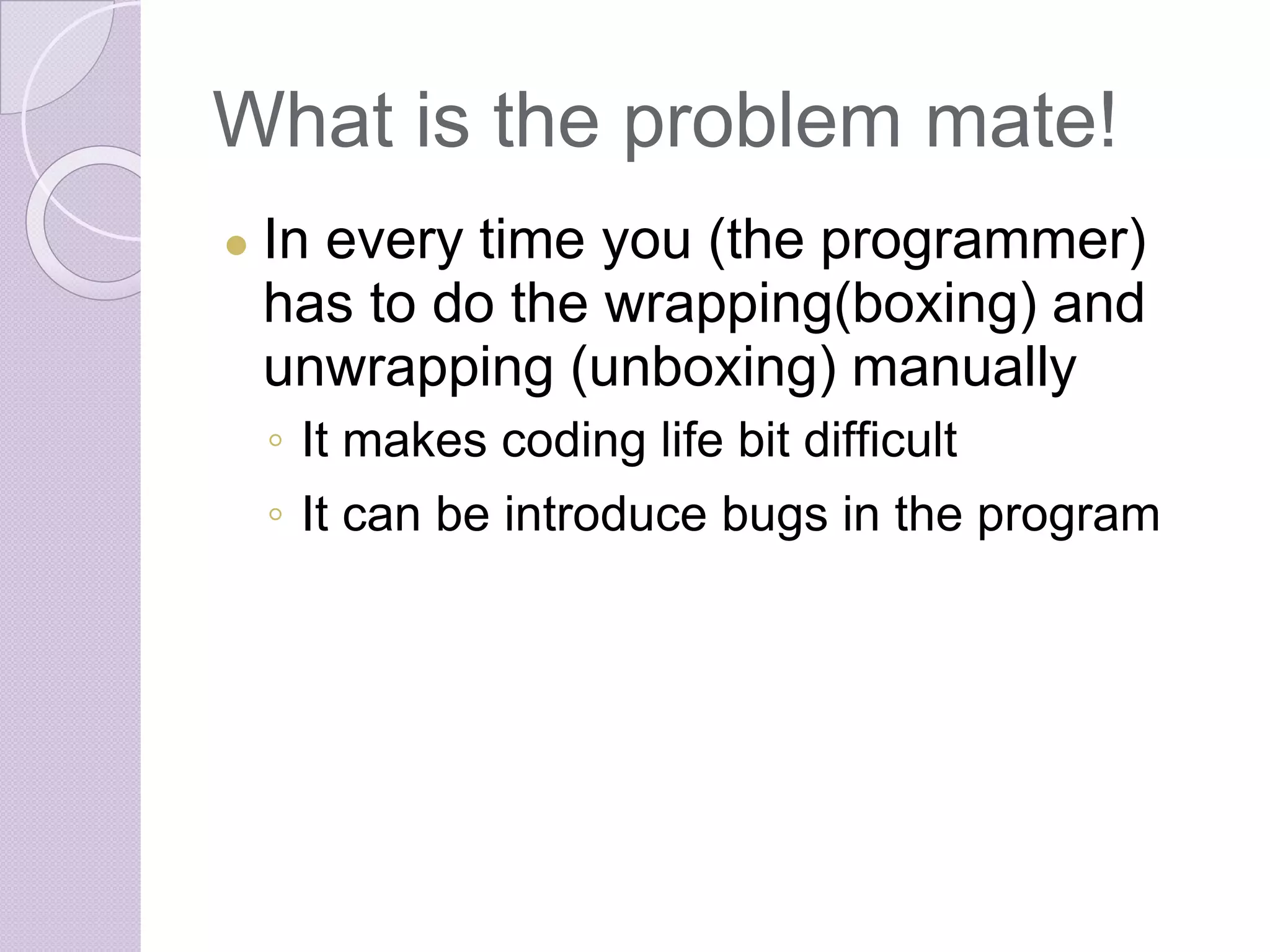 What is the problem mate!
● In every time you (the programmer)
has to do the wrapping(boxing) and
unwrapping (unboxing) manually
◦ It makes coding life bit difficult
◦ It can be introduce bugs in the program
 