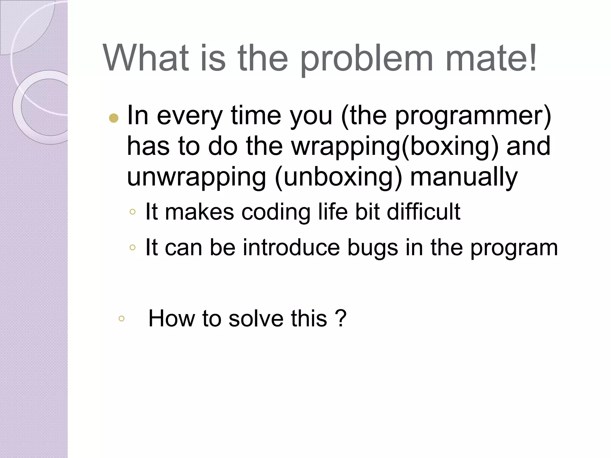 What is the problem mate!
● In every time you (the programmer)
has to do the wrapping(boxing) and
unwrapping (unboxing) manually
◦ It makes coding life bit difficult
◦ It can be introduce bugs in the program
◦ How to solve this ?
 