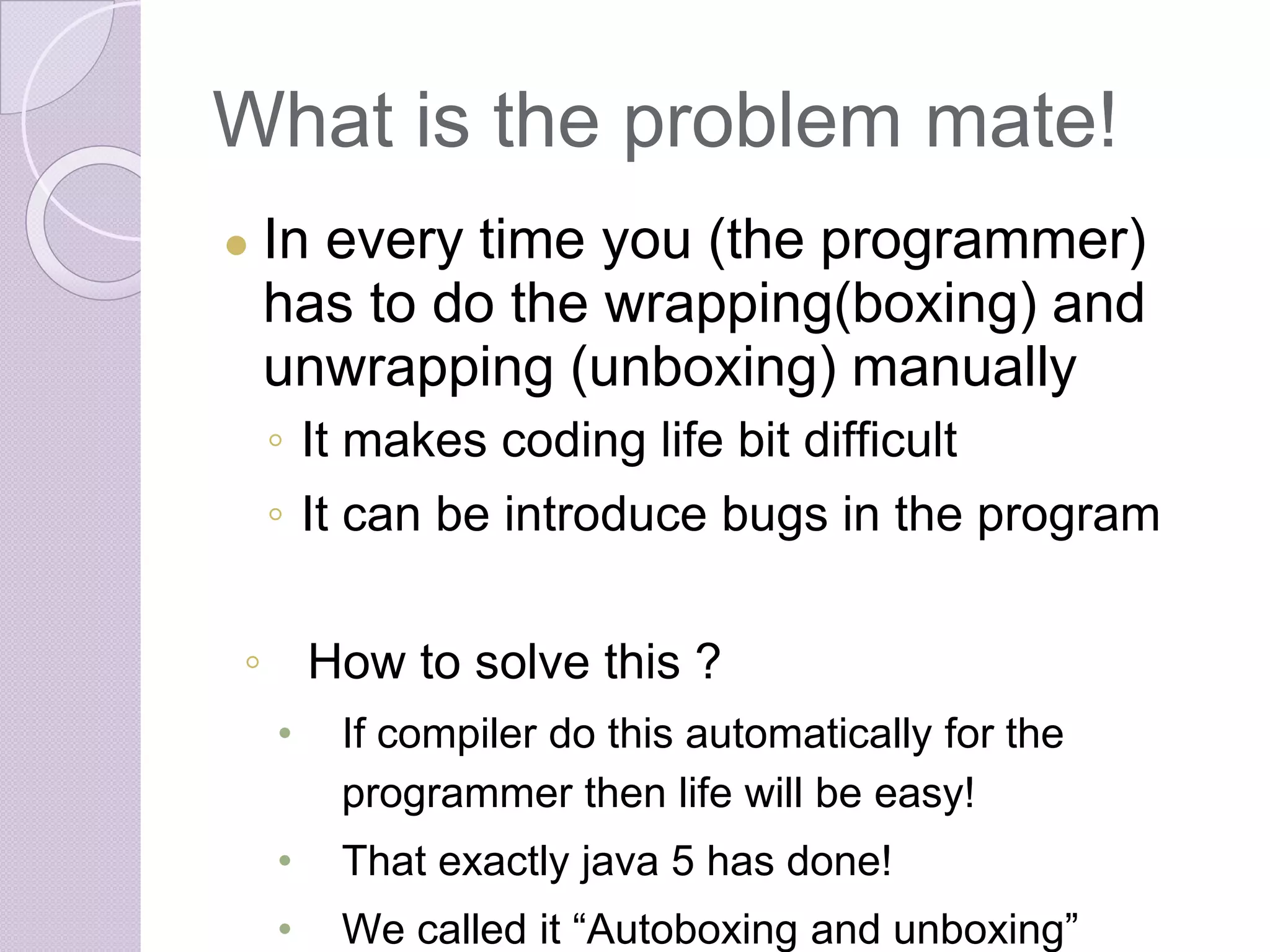 What is the problem mate!
● In every time you (the programmer)
has to do the wrapping(boxing) and
unwrapping (unboxing) manually
◦ It makes coding life bit difficult
◦ It can be introduce bugs in the program
◦ How to solve this ?
• If compiler do this automatically for the
programmer then life will be easy!
• That exactly java 5 has done!
• We called it “Autoboxing and unboxing”
 