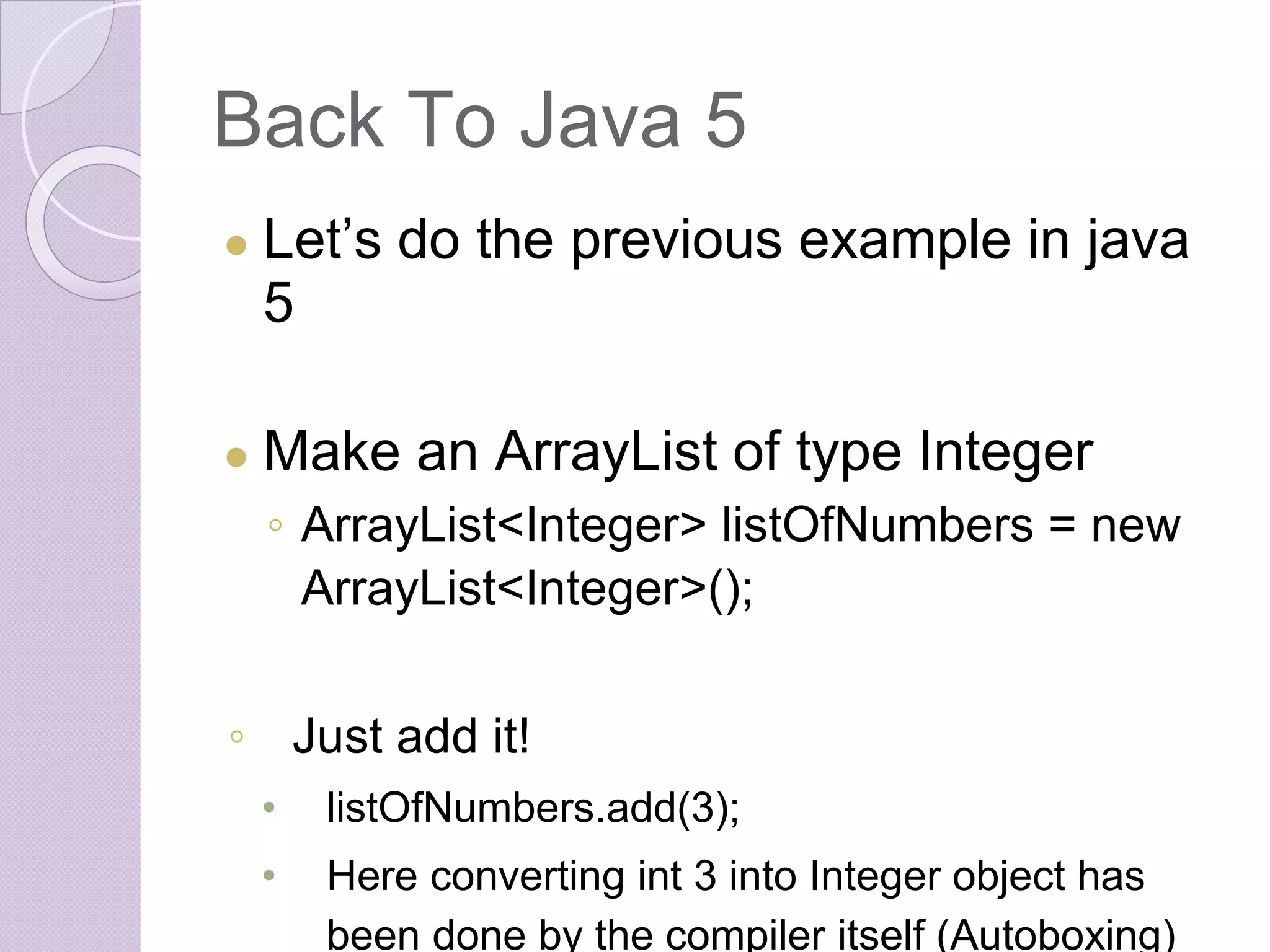 Back To Java 5
● Let’s do the previous example in java
5
● Make an ArrayList of type Integer
◦ ArrayList<Integer> listOfNumbers = new
ArrayList<Integer>();
◦ Just add it!
• listOfNumbers.add(3);
• Here converting int 3 into Integer object has
been done by the compiler itself (Autoboxing)
 