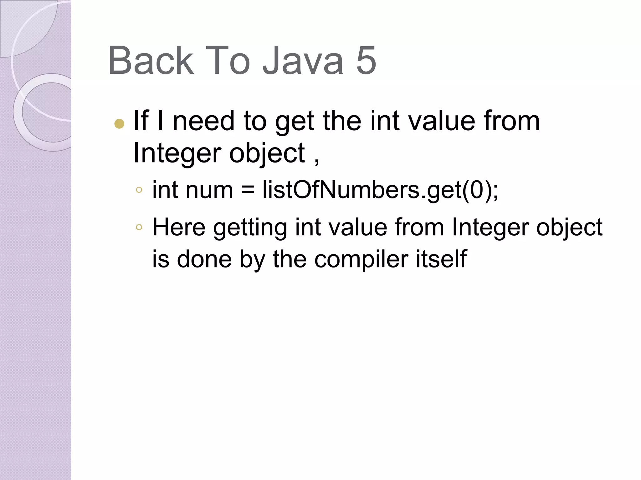 Back To Java 5
● If I need to get the int value from
Integer object ,
◦ int num = listOfNumbers.get(0);
◦ Here getting int value from Integer object
is done by the compiler itself
 
