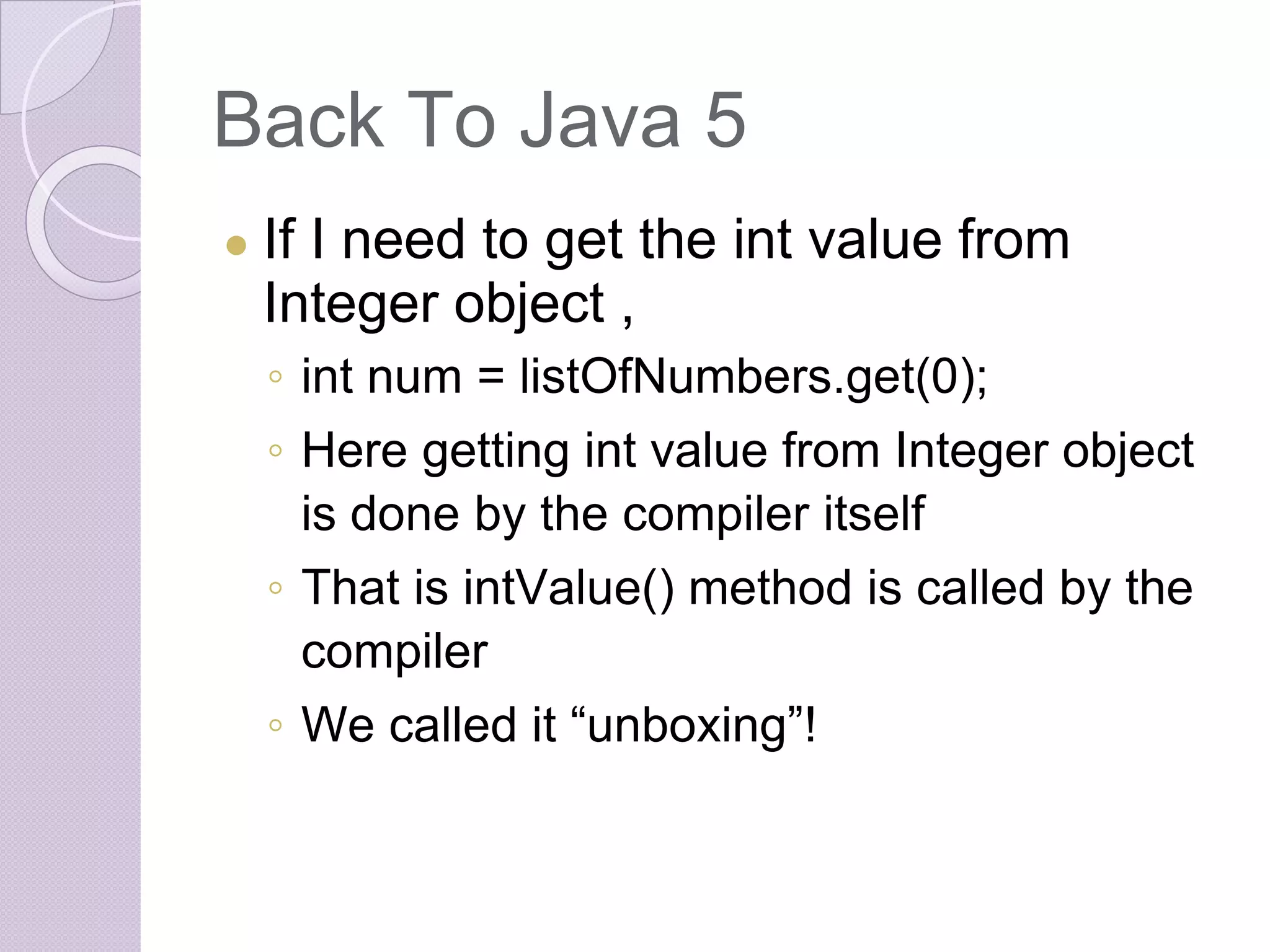 Back To Java 5
● If I need to get the int value from
Integer object ,
◦ int num = listOfNumbers.get(0);
◦ Here getting int value from Integer object
is done by the compiler itself
◦ That is intValue() method is called by the
compiler
◦ We called it “unboxing”!
 
