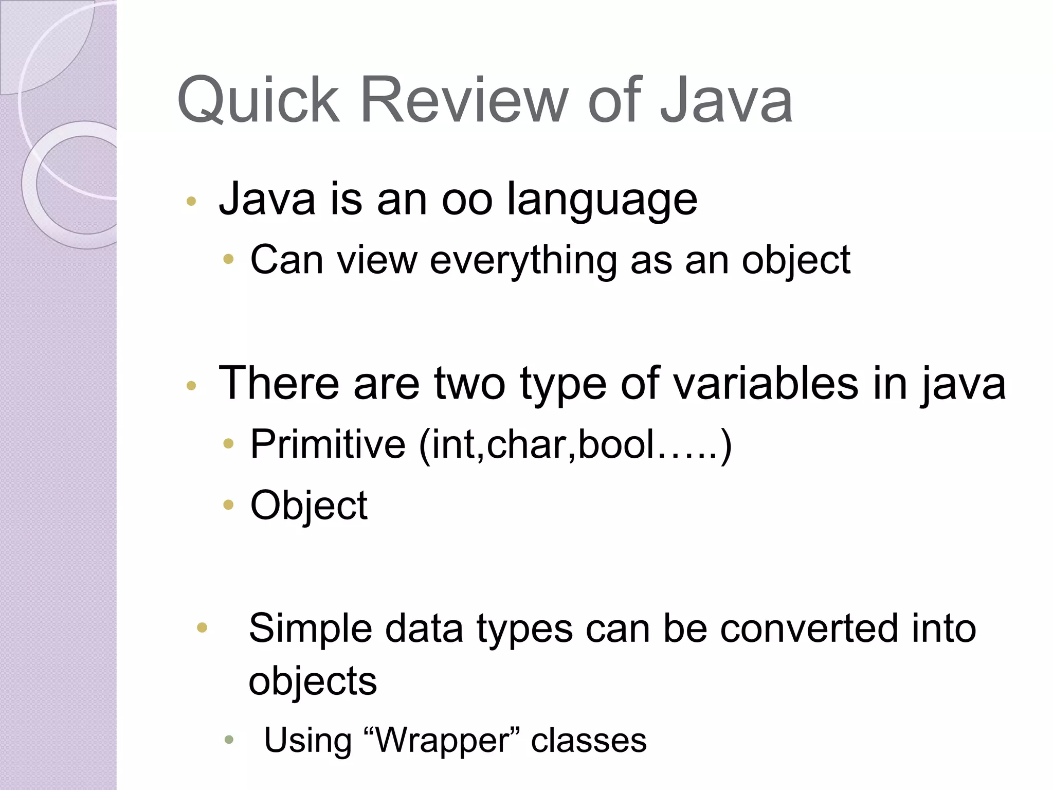 Quick Review of Java
• Java is an oo language
• Can view everything as an object
• There are two type of variables in java
• Primitive (int,char,bool…..)
• Object
• Simple data types can be converted into
objects
• Using “Wrapper” classes
 