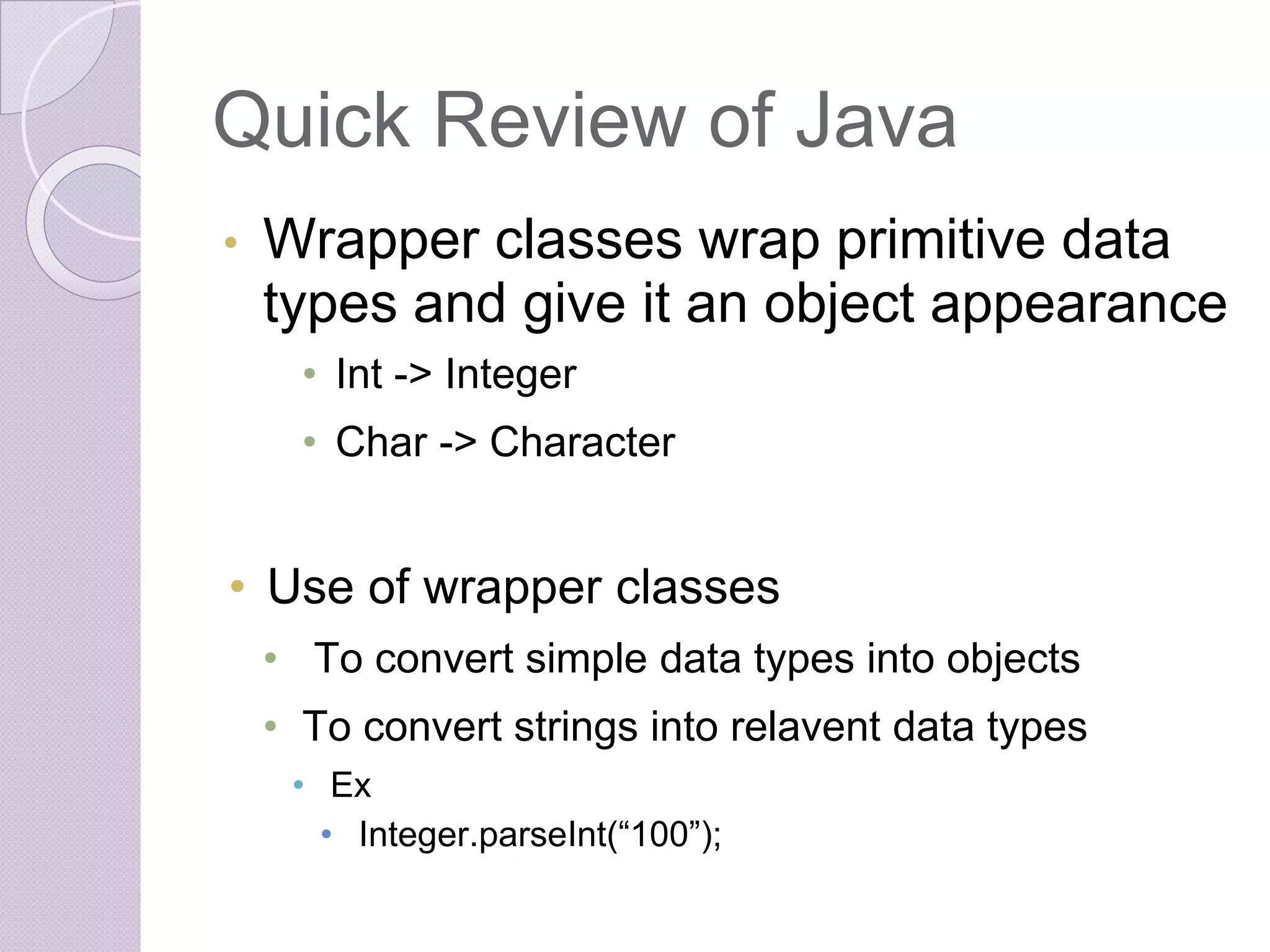 Quick Review of Java
• Wrapper classes wrap primitive data
types and give it an object appearance
• Int -> Integer
• Char -> Character
• Use of wrapper classes
• To convert simple data types into objects
• To convert strings into relavent data types
• Ex
• Integer.parseInt(“100”);
 