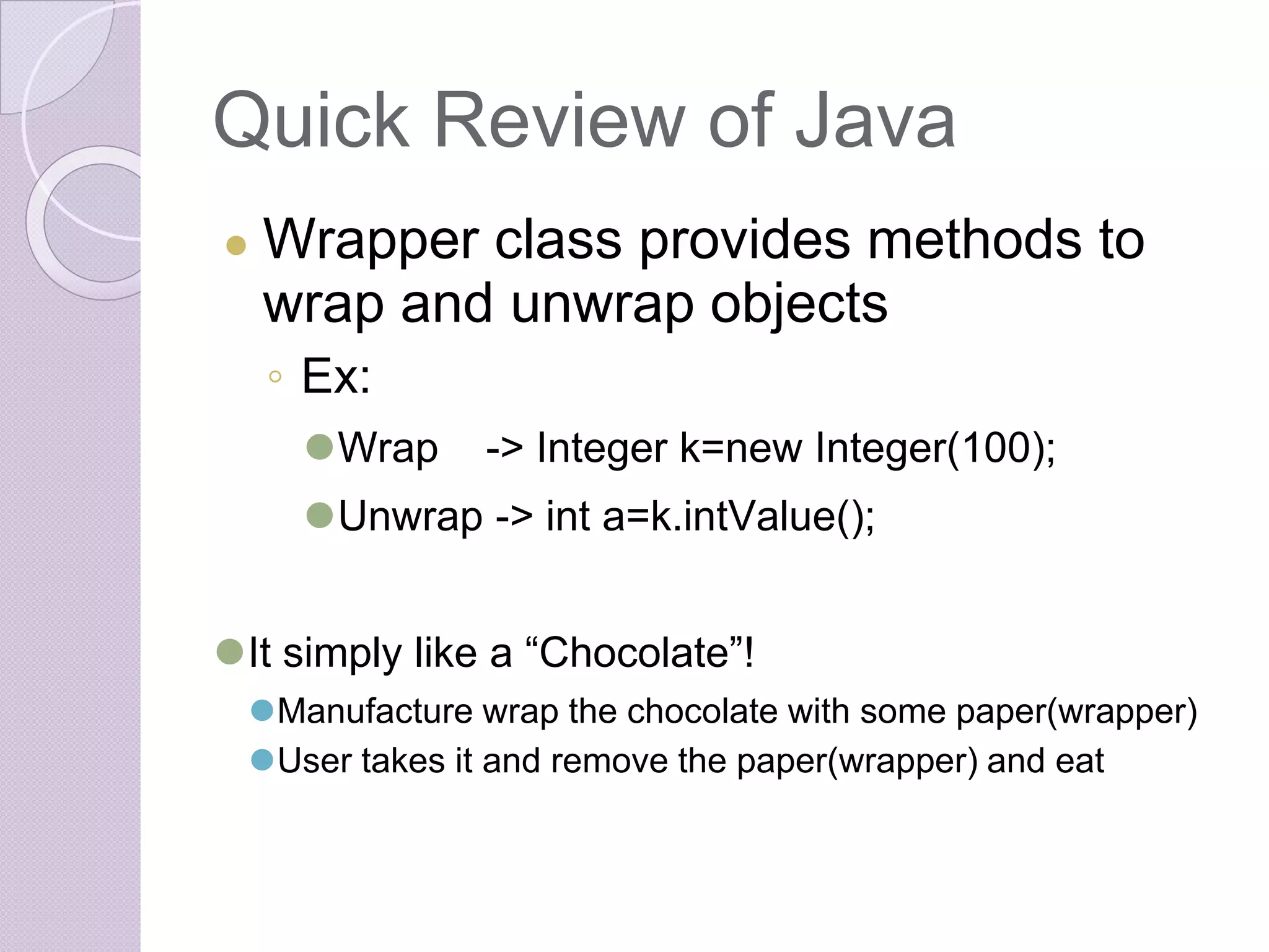 Quick Review of Java
● Wrapper class provides methods to
wrap and unwrap objects
◦ Ex:
⚫Wrap -> Integer k=new Integer(100);
⚫Unwrap -> int a=k.intValue();
⚫It simply like a “Chocolate”!
⚫Manufacture wrap the chocolate with some paper(wrapper)
⚫User takes it and remove the paper(wrapper) and eat
 