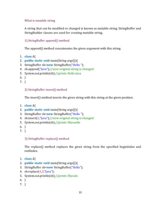 13
What is mutable string
A string that can be modified or changed is known as mutable string. StringBuffer and
StringBuilder classes are used for creating mutable string.
1) StringBuffer append() method
The append() method concatenates the given argument with this string.
1. class A{
2. public static void main(String args[]){
3. StringBuffer sb=new StringBuffer("Hello ");
4. sb.append("Java");//now original string is changed
5. System.out.println(sb);//prints Hello Java
6. }
7. }
2) StringBuffer insert() method
The insert() method inserts the given string with this string at the given position.
1. class A{
2. public static void main(String args[]){
3. StringBuffer sb=new StringBuffer("Hello ");
4. sb.insert(1,"Java");//now original string is changed
5. System.out.println(sb);//prints HJavaello
6. }
7. }
3) StringBuffer replace() method
The replace() method replaces the given string from the specified beginIndex and
endIndex.
1. class A{
2. public static void main(String args[]){
3. StringBuffer sb=new StringBuffer("Hello");
4. sb.replace(1,3,"Java");
5. System.out.println(sb);//prints HJavalo
6. }
7. }
 